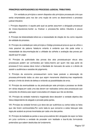 PRINCÍPIOS NORTEADORES DO PROCESSO JUDICIAL TRIBUTÁRIO.
Em verdade,os princípios a serem dispostos são princípios processuais civis que
serão emprestados para nos dar uma noção de como se desenvolverá o processo
judicial tributário:
I. Princípio dispositivo: é aquele pelo qual as partes assumem a obrigação processual
de iniciar,impulsionar,manter ou finalizar o processo.Na esfera tributária é pouco
aplicado.
II. Princípio da bilateralidade:refere-se a necessidade de citação do réu como requisito
de validade do processo.
III. Princípio da oralidade:por este princípio,o Código processual procura que se utilize o
mais possível da palavra falada;no entanto é evidente que não pode evitar a
necessidade da documentação.daí a utilidade da colheita e avaliação das provas por
aquele que for julgar.
IV. Princípio da publicidade das provas dos atos processuais:por ele,os atos
processuais podem ser conhecidos por todos,mesmo por quem não seja parte do
processo.O livre acesso deve incluir a liberdade de manuseio de autos e o direito de
assistir a audiências e sessões de julgamento.
V. Princípio da economia processual:tem como base postular a abreviação do
processo,eliminando todos os atos que sejam meramente ditatórios,mas respeitando
sempre o limite do direito de defesa e evitando as possibilidades de erros.
VI. Princípio da eventualidade ou da preclusão:por este princípio,o processo se divide
em várias etapas,em cada uma das devem ser realizados certos atos processuais que
carecerão de eficácia,caso sejam executados em etapas que não as devidas.
VII. Princípio da verdade material:o magistrado deve descobrir a verdade objetiva dos
fatos,independente do alegado e provado pelas partes.
VIII. Princípio da verdade formal:o juiz deve dar por autênticos ou certos todos os fatos
que não forem controvertidos.Por outro lado,no que concerne a estes fatos,por esta
regra,ele acatará as provas levantadas por cada uma das partes.
IX. Princípio da lealdade:as partes e seus procuradores têm obrigação de expor os fatos
em juízo conforme a verdade de proceder com lealdade e boa-fé,não formulando
pretensões que sabem destituídas de fundamento.
Página 137
 