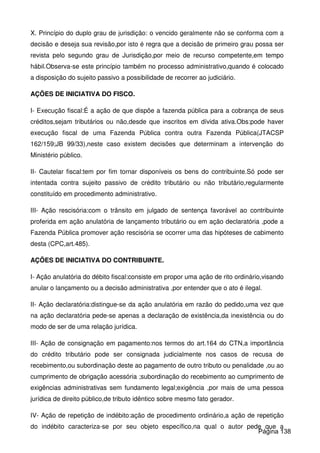 X. Princípio do duplo grau de jurisdição: o vencido geralmente não se conforma com a
decisão e deseja sua revisão,por isto é regra que a decisão de primeiro grau possa ser
revista pelo segundo grau de Jurisdição,por meio de recurso competente,em tempo
hábil.Observa-se este princípio também no processo administrativo,quando é colocado
a disposição do sujeito passivo a possibilidade de recorrer ao judiciário.
AÇÕES DE INICIATIVA DO FISCO.
I- Execução fiscal:É a ação de que dispõe a fazenda pública para a cobrança de seus
créditos,sejam tributários ou não,desde que inscritos em dívida ativa.Obs:pode haver
execução fiscal de uma Fazenda Pública contra outra Fazenda Pública(JTACSP
162/159;JB 99/33),neste caso existem decisões que determinam a intervenção do
Ministério público.
II- Cautelar fiscal:tem por fim tornar disponíveis os bens do contribuinte.Só pode ser
intentada contra sujeito passivo de crédito tributário ou não tributário,regularmente
constituído em procedimento administrativo.
III- Ação rescisória:com o trânsito em julgado de sentença favorável ao contribuinte
proferida em ação anulatória de lançamento tributário ou em ação declaratória ,pode a
Fazenda Pública promover ação rescisória se ocorrer uma das hipóteses de cabimento
desta (CPC,art.485).
AÇÕES DE INICIATIVA DO CONTRIBUINTE.
I- Ação anulatória do débito fiscal:consiste em propor uma ação de rito ordinário,visando
anular o lançamento ou a decisão administrativa ,por entender que o ato é ilegal.
II- Ação declaratória:distingue-se da ação anulatória em razão do pedido,uma vez que
na ação declaratória pede-se apenas a declaração de existência,da inexistência ou do
modo de ser de uma relação jurídica.
III- Ação de consignação em pagamento:nos termos do art.164 do CTN,a importância
do crédito tributário pode ser consignada judicialmente nos casos de recusa de
recebimento,ou subordinação deste ao pagamento de outro tributo ou penalidade ,ou ao
cumprimento de obrigação acessória ;subordinação do recebimento ao cumprimento de
exigências administrativas sem fundamento legal;exigência ,por mais de uma pessoa
jurídica de direito público,de tributo idêntico sobre mesmo fato gerador.
IV- Ação de repetição de indébito:ação de procedimento ordinário,a ação de repetição
do indébito caracteriza-se por seu objeto específico,na qual o autor pede que a
Página 138
 