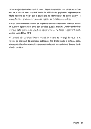 Fazenda seja condenada a restituir tributo pago indevidamente.Nos termos do art.165
do CTN,é possível esta ação nos casos: de cobrança ou pagamento espontâneo de
tributo indevido ou maior que o devido,erro na identificação do sujeito passivo e
ainda,reforma ou anulação,revogação ou rescisão de decisão condenatória.
V- Ação rescisória:com o transito em julgado de sentença favorável à Fazenda Pública
em qualquer ação na qual tenha sido discutida questão tributária ,pode o contribuinte
promover ação rescisória do julgado se ocorrer uma das hipóteses de cabimento desta
prevista no art.485,do CPC.
VI- Mandado se segurança:pode ser utilizado em matéria de cobrança de tributos toda
vez que do ato ilegal da autoridade pública,que fira direito líquido e certo,não caiba
recurso administrativo suspensivo ,ou quando caiba,seja com exigência de garantia de
primeira instância.
Página 139
 