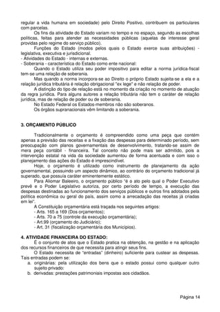 regular a vida humana em sociedade) pelo Direito Positivo, contribuem os particulares
com parcelas.
Os fins da atividade do Estado variam no tempo e no espaço, segundo as escolhas
políticas, feitas para atender as necessidades públicas (aquelas de interesse geral
providas pelo regime do serviço público).
Funções do Estado (modos pelos quais o Estado exerce suas atribuições) -
legislativa, executiva e jurisdicional.
- Atividades do Estado - internas e externas.
- Soberania - característica do Estado como ente nacional:
Quando o Estado utiliza seu poder impositivo para editar a norma jurídica-fiscal
tem-se uma relação de soberania.
Mas quando a norma incorpora-se ao Direito o próprio Estado sujeita-se a ela e a
relação jurídica tributária é relação obrigacional "ex lege" e não relação de poder.
A distinção do tipo de relação está no momento da criação no momento de atuação
da regra jurídica. Para alguns autores a relação tributária não tem o caráter de relação
jurídica, mas de relação de poder ou de soberania.
No Estado Federal os Estados-membros não são soberanos.
Os órgãos supranacionais vêm limitando a soberania.
3. ORÇAMENTO PÚBLICO
Tradicionalmente o orçamento é compreendido como uma peça que contém
apenas a previsão das receitas e a fixação das despesas para determinado período, sem
preocupação com planos governamentais de desenvolvimento, tratando-se assim de
mera peça contábil - financeira. Tal conceito não pode mais ser admitido, pois a
intervenção estatal na vida da sociedade aumentou de forma acentuada e com isso o
planejamento das ações do Estado é imprescindível.
Hoje, o orçamento é utilizado como instrumento de planejamento da ação
governamental, possuindo um aspecto dinâmico, ao contrário do orçamento tradicional já
superado, que possuía caráter eminentemente estático.
Para Aliomar Baleeiro, o orçamento público “é o ato pelo qual o Poder Executivo
prevê e o Poder Legislativo autoriza, por certo período de tempo, a execução das
despesas destinadas ao funcionamento dos serviços públicos e outros fins adotados pela
política econômica ou geral do país, assim como a arrecadação das receitas já criadas
em lei”.
A Constituição orçamentária está traçada nos seguintes artigos:
- Arts. 165 a 169 (Dos orçamentos);
- Arts. 70 a 75 (controle da execução orçamentária);
- Art.99 (orçamento do Judiciário);
- Art. 31 (fiscalização orçamentária dos Municípios).
4. ATIVIDADE FINANCEIRA DO ESTADO:
É o conjunto de atos que o Estado pratica na obtenção, na gestão e na aplicação
dos recursos financeiros de que necessita para atingir seus fins.
O Estado necessita de “entradas” (dinheiro) suficiente para custear as despesas.
Tais entradas podem se:
a. originárias: pela utilização dos bens que o estado possui como qualquer outro
sujeito privado:
b. derivadas: prestações patrimoniais impostas aos cidadãos.
Página 14
 