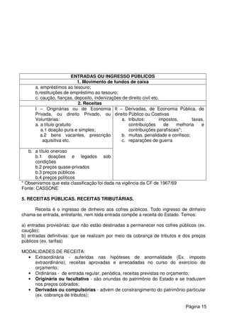 ENTRADAS OU INGRESSO PÚBLICOS
1. Movimento de fundos de caixa
a. empréstimos ao tesouro;
b.restituições de empréstimo ao tesouro;
c. caução, fianças, deposito, indenizações de direito civil etc.
2. Receitas
I – Originárias ou de Economia
Privada, ou direito Privado, ou
Voluntárias:
a. a título gratuito
a.1 doação pura e simples;
a.2 bens vacantes, prescrição
aquisitiva etc.
II – Derivadas, de Economia Pública, de
direito Público ou Coativas
a. tributos: impostos, taxas,
contribuições de melhoria e
contribuições parafiscais*;
b. multas, penalidade e confisco;
c. reparações de guerra
b. a título oneroso
b.1 doações e legados sob
condições
b.2 preços quase-privados
b.3 preços públicos
b.4 preços políticos
* Observamos que esta classificação foi dada na vigência da CF de 1967/69
Fonte: CASSONE
5. RECEITAS PÚBLICAS. RECEITAS TRIBUTÁRIAS.
Receita é o ingresso de dinheiro aos cofres públicos. Todo ingresso de dinheiro
chama-se entrada, entretanto, nem toda entrada compõe a receita do Estado. Temos:
a) entradas provisórias: que não estão destinadas a permanecer nos cofres públicos (ex.
caução);
b) entradas definitivas: que se realizam por meio da cobrança de tributos e dos preços
públicos (ex. tarifas)
MODALIDADES DE RECEITA:
• Extraordinária - auferidas nas hipóteses de anormalidade (Ex. imposto
extraordinário), receitas aprovadas e arrecadadas no curso do exercício do
orçamento;
• Ordinárias - de entrada regular, periódica, receitas previstas no orçamento;
• Originária ou facultativa - são oriundas do patrimônio do Estado e se traduzem
nos preços cobrados;
• Derivadas ou compulsórias - advém de constrangimento do patrimônio particular
(ex. cobrança de tributos);
Página 15
 