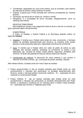 • Transferidas: repassadas por outro entre político, que as arrecadou, pelo sistema
de cobrança de tributos, preços públicos ou tarifas;
• Gratuita: é aquela que o Fisco arrecada sem nenhuma contrapartida (ex. herança
jacente)
• Contratual: que deriva de um ajuste (ex. compra e venda)
• Obrigatória: é a arrecadada de forma vinculada, obrigatoriamente, como na
cobrança dos tributos.
RECEITAS TRIBUTÁRIAS
São obrigatórias, porque o seu pagamento decorre da lei e não de um contrato, ao
qual o particular adere voluntariamente.
COMPETÊNCIA
A União, os Estados, o Distrito Federal e os Municípios poderão instituir os
seguintes tributos:
• impostos receitas que o Estado cobra tendo em vista, unicamente, o interesse
público da atividade desempenhada pelo Governo; os impostos terão caráter
pessoal e serão graduados segundo a capacidade econômica do contribuinte
• taxas receitas que o Estado cobra em razão do poder de policia ou pela
utilização dos serviços públicos, prestados ao contribuinte ou postos a sua
disposição; Ex.: serviços de justiça, saúde pública, segurança, prestados pelo
Governo. As taxas não poderão ter base de cálculo própria de impostos.
• contribuições de melhoria decorrente de obras públicas e que venham a
valorizar os imóveis vizinhos; Ex.: construção de pontes, estradas, viadutos
Além destes tributos, o Estado conta com mais 2 tipos de receitas:
• Preços quase-privados são as receitas cobradas pelo Estado tendo em vista
exclusivamente o interesse dos particulares na atividade desempenhada pelo
Governo, sendo o interesse público meramente acidental. Ex.: exploração de ramo
industrial ou comercial pelo Estado.
• Preços Públicos são as receitas cobradas pelo Estado tendo em vista
principalmente o interesse dos particulares na atividade desempenhada pelo Poder
Público, e atendendo à existência de um interesse geral e coletivo nessa atividade.
Ex.: exploração dos Correios e Telégrafos pela União.
Página 16
 