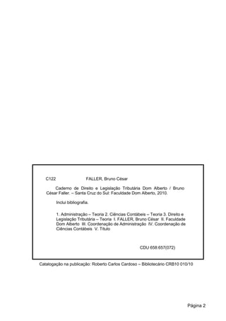 C122 FALLER, Bruno César
Caderno de Direito e Legislação Tributária Dom Alberto / Bruno
César Faller. – Santa Cruz do Sul: Faculdade Dom Alberto, 2010.
Inclui bibliografia.
1. Administração – Teoria 2. Ciências Contábeis – Teoria 3. Direito e
Legislação Tributária – Teoria I. FALLER, Bruno César II. Faculdade
Dom Alberto III. Coordenação de Administração IV. Coordenação de
Ciências Contábeis V. Título
CDU 658:657(072)
Catalogação na publicação: Roberto Carlos Cardoso – Bibliotecário CRB10 010/10
Página 2
 