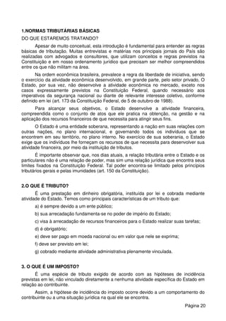 1.NORMAS TRIBUTÁRIAS BÁSICAS
DO QUE ESTAREMOS TRATANDO?
Apesar de muito conceitual, esta introdução é fundamental para entender as regras
básicas de tributação. Muitas entrevistas e matérias nos principais jornais do País são
realizadas com advogados e consultores, que utilizam conceitos e regras previstos na
Constituição e em nosso ordenamento jurídico que precisam ser melhor compreendidos
entre os que não militam na área.
Na ordem econômica brasileira, prevalece a regra da liberdade de iniciativa, sendo
o exercício da atividade econômica desenvolvido, em grande parte, pelo setor privado, O
Estado, por sua vez, não desenvolve a atividade econômica no mercado, exceto nos
casos expressamente previstos na Constituição Federal, quando necessário aos
imperativos da segurança nacional ou diante de relevante interesse coletivo, conforme
definido em lei (art. 173 da Constituição Federal, de 5 de outubro de 1988).
Para alcançar seus objetivos, o Estado desenvolve a atividade financeira,
compreendida como o conjunto de atos que ele pratica na obtenção, na gestão e na
aplicação dos recursos financeiros de que necessita para atingir seus fins.
O Estado é uma entidade soberana, representando a nação em suas relações com
outras nações, no plano internacional, e governando todos os indivíduos que se
encontrem em seu território, no plano interno. No exercício de sua soberania, o Estado
exige que os indivíduos lhe forneçam os recursos de que necessita para desenvolver sua
atividade financeira, por meio da instituição de tributos.
É importante observar que, nos dias atuais, a relação tributária entre o Estado e os
particulares não é uma relação de poder, mas sim uma relação jurídica que encontra seus
limites fixados na Constituição Federal. Tal poder encontra-se limitado pelos princípios
tributários gerais e pelas imunidades (art. 150 da Constituição).
2.O QUE É TRIBUTO?
É uma prestação em dinheiro obrigatória, instituída por lei e cobrada mediante
atividade do Estado. Temos como principais características de um tributo que:
a) é sempre devido a um ente público;
b) sua arrecadação fundamenta-se no poder de império do Estado;
c) visa à arrecadação de recursos financeiros para o Estado realizar suas tarefas;
d) é obrigatório;
e) deve ser pago em moeda nacional ou em valor que nele se exprima;
f) deve ser previsto em lei;
g) cobrado mediante atividade administrativa plenamente vinculada.
3. O QUE É UM IMPOSTO?
É uma espécie de tributo exigido de acordo com as hipóteses de incidência
previstas em lei, não vinculado diretamente a nenhuma atividade específica do Estado em
relação ao contribuinte.
Assim, a hipótese de incidência do imposto ocorre devido a um comportamento do
contribuinte ou a uma situação jurídica na qual ele se encontra.
Página 20
 