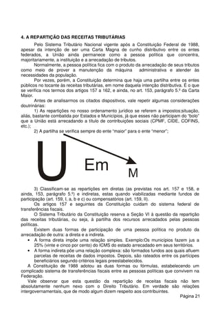 4. A REPARTIÇÃO DAS RECEITAS TRIBUTÁRIAS
Pelo Sistema Tributário Nacional vigente após a Constituição Federal de 1988,
apesar da intenção de ser uma Carta Magna de cunho distributivo entre os entes
federados, a União ainda permanece como a pessoa política que concentra,
majoritariamente, a instituição e a arrecadação de tributos.
Normalmente, a pessoa política fica com o produto da arrecadação de seus tributos
como meio de prover a manutenção da máquina administrativa e atender às
necessidades da população.
Por vezes, porém, a Constituição determina que haja uma partilha entre os entes
públicos no tocante às receitas tributárias, em nome daquela intenção distributiva. É o que
se verifica nos termos dos artigos 157 a 162, e ainda, no art. 153, parágrafo 5.º da Carta
Maior.
Antes de analisarmos os citados dispositivos, vale repetir algumas considerações
doutrinárias:
1) As repartições no nosso ordenamento jurídico se referem a impostos;situação,
aliás, bastante combatida por Estados e Municípios, já que esses não participam do “bolo”
que a União está arrecadando a título de contribuições sociais (CPMF, CIDE, COFINS,
etc.);
2) A partilha se verifica sempre do ente “maior” para o ente “menor”;
3) Classificam-se as repartições em diretas (as previstas nos art. 157 e 158, e
ainda, 153, parágrafo 5.º) e indiretas, estas quando viabilizadas mediante fundos de
participação (art. 159, I, a, b e c) ou compensatórios (art. 159, II).
Os artigos 157 e seguintes da Constituição cuidam do sistema federal de
transferências fiscais.
O Sistema Tributário da Constituição reserva a Seção VI à questão da repartição
das receitas tributárias, ou seja, à partilha dos recursos arrecadados pelas pessoas
políticas.
Existem duas formas de participação de uma pessoa política no produto da
arrecadação de outra: a direta e a indireta.
• A forma direta impõe uma relação simples. Exemplo:Os municípios fazem jus a
25% (vinte e cinco por cento) do ICMS do estado arrecadado em seus territórios.
• A forma indireta põe uma relação complexa: são formados fundos aos quais afluem
parcelas de receitas de dados impostos. Depois, são rateados entre os partícipes
beneficiários segundo critérios legais preestabelecidos.
A Constituição de 1988 adotou as duas formas ou fórmulas, estabelecendo um
complicado sistema de transferências fiscais entre as pessoas políticas que convivem na
Federação.
Vale observar que esta questão da repartição de receitas fiscais não tem
absolutamente nenhum nexo com o Direito Tributário. Em verdade são relações
intergovernamentais, que de modo algum dizem respeito aos contribuintes.
Página 21
 