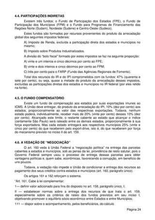 4.4. PARTICIPAÇÕES INDIRETAS
Existem três fundos: o Fundo de Participação dos Estados (FPE), o Fundo de
Participação dos Municípios (FPM) e o Fundo para Programas de Financiamento das
Regiões Norte (Sudam), Nordeste (Sudene) e Centro-Oeste (Sudeco).
Estes fundos são formados por recursos provenientes do produto da arrecadação
global dos seguintes impostos federais:
A) Imposto de Renda, excluída a participação direta dos estados e municípios no
mesmo;
B) Imposto sobre Produtos Industrializados.
A divisão do “bolo fiscal” formado por estes impostos se faz na seguinte proporção:
A) vinte e um inteiros e cinco décimos por cento ao FPE;
B) vinte e dois inteiros e cinco décimos por cento ao FPM;
C) três por cento para o FARP (Fundo das Agências Regionais de Fomento).
Total dos recursos do IR e do IPI comprometidos com os fundos: 47% (quarenta e
sete por cento), ou seja, quase a metade do produto da arrecadação desses impostos,
excluídas as participações diretas dos estados e municípios no IR federal (por eles retido
na fonte).
4.5. O FUNDO COMPENSATÓRIO
Existe um fundo de compensação aos estados por suas exportações imunes ao
ICMS. A União deve entregar, do produto da arrecadação do IPI, 10% (dez por cento) aos
estados, proporcionalmente ao valor das respectivas exportações. Todavia, nenhum
estado poderá, individualmente, receber mais de 20% (vinte por cento) desses 10% (dez
por cento). Alcançado este limite, o restante cabente ao estado que alcançar o índice
(certamente São Paulo) será rateado entre os demais estados, proporcionalmente à sua
força exportadora. Mas cada estado entregará aos respectivos municípios 25% (vinte e
cinco por cento) do que receberem pelo export-drive, isto é, do que receberem por força
do mecanismo previsto no inciso II do art. 159.
4.6. A VEDAÇÃO DE “NEGOCIAÇÃO”
O art. 160 veda à União Federal a “negociação política” na entrega das parcelas
cabentes a estados e municípios, sob as penas da lei, providência de resto salutar, pois o
Governo Federal sempre usou o processo de entrega dessas parcelas para obter
vantagens políticas e, quem sabe, econômicas, favorecendo a corrupção, em beneficio de
uns poucos.
Todavia, a vedação não impede a União de condicionar a entrega dos recursos ao
pagamento dos seus créditos contra estados e municípios (art. 160, parágrafo único).
Os artigos 161 e 162 reforçam o sistema.
“Art. 161. Cabe à lei complementar:
1— definir valor adicionado para fins do disposto no art. 158, parágrafo único, I;
II — estabelecer normas sobre a entrega dos recursos de que trata o art. 159,
especialmente sobre os critérios de rateio dos fundos previstos em seu inciso I,
objetivando promover o equilíbrio sócio-econômico entre Estados e entre Municípios;
111 — dispor sobre o acompanhamento, pelos beneficiários, do cálculo
Página 24
 