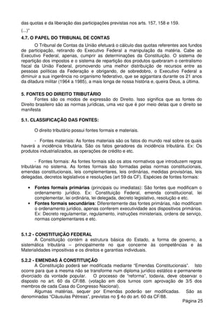 das quotas e da liberação das participações previstas nos arts. 157, 158 e 159.
(...)“
4.7. O PAPEL DO TRIBUNAL DE CONTAS
O Tribunal de Contas da União efetuará o cálculo das quotas referentes aos fundos
de participação, retirando do Executivo Federal a manipulação da matéria. Cabe ao
Executivo Federal, apenas, cumprir as determinações da Constituição. O sistema de
repartição dos impostos e o sistema de repartição dos produtos quebraram o centralismo
fiscal da União Federal, promovendo uma melhor distribuição de recursos entre as
pessoas políticas da Federação e obrigando, de sobredobro, o Executivo Federal a
diminuir a sua ingerência no organismo federativo, que se agigantara durante os 21 anos
da ditadura militar (1964 a 1985), a mais longa de nossa história e, queira Deus, a última.
5. FONTES DO DIREITO TRIBUTÁRIO
Fontes são os modos de expressão do Direito. Isso significa que as fontes do
Direito brasileiro são as normas jurídicas, uma vez que é por meio delas que o direito se
manifesta
5.1. CLASSIFICAÇÃO DAS FONTES:
O direito tributário possui fontes formais e materiais.
- Fontes materiais: As fontes materiais são os fatos do mundo real sobre os quais
haverá a incidência tributária. São os fatos geradores da incidência tributária. Ex: Os
produtos industrializados, as operações de crédito e etc.
- Fontes formais: As fontes formais são os atos normativos que introduzem regras
tributárias no sistema. As fontes formais são formadas pelas normas constitucionais,
emendas constitucionais, leis complementares, leis ordinárias, medidas provisórias, leis
delegadas, decretos legislativos e resoluções (art 59 da CF). Espécies de fontes formais:
• Fontes formais primárias (principais ou imediatas): São fontes que modificam o
ordenamento jurídico. Ex: Constituição Federal, emenda constitucional, lei
complementar, lei ordinária, lei delegada, decreto legislativo, resolução e etc.
• Fontes formais secundárias: Diferentemente das fontes primárias, não modificam
o ordenamento jurídico, apenas conferem executividade aos dispositivos primários.
Ex: Decreto regulamentar, regulamento, instruções ministeriais, ordens de serviço,
normas complementares e etc.
5.1.2 - CONSTITUIÇÃO FEDERAL
A Constituição contém a estrutura básica do Estado, a forma de governo, a
sistemática tributária – principalmente no que concerne às competências e às
Materialidades impositivas e os direitos e garantias individuais.
5.2.2 - EMENDAS À CONSTITUIÇÃO
A Constituição poderá ser modificada mediante “Emendas Constitucionais”. Isto
ocorre para que a mesma não se transforme num diploma jurídico estático e permanente
divorciado da vontade popular. O processo de “reforma”, todavia, deve observar o
disposto no art. 60 da CF/88. (votação em dois turnos com aprovação de 3/5 dos
membros de cada Casa do Congresso Nacional).
Algumas matérias, sequer por Emendas poderão ser modificadas. São as
denominadas “Cláusulas Pétreas”, previstas no § 4o do art. 60 da CF/88.
Página 25
 