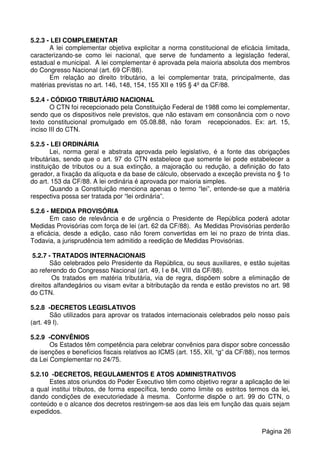 5.2.3 - LEI COMPLEMENTAR
A lei complementar objetiva explicitar a norma constitucional de eficácia limitada,
caracterizando-se como lei nacional, que serve de fundamento a legislação federal,
estadual e municipal. A lei complementar é aprovada pela maioria absoluta dos membros
do Congresso Nacional (art. 69 CF/88).
Em relação ao direito tributário, a lei complementar trata, principalmente, das
matérias previstas no art. 146, 148, 154, 155 XII e 195 § 4º da CF/88.
5.2.4 - CÓDIGO TRIBUTÁRIO NACIONAL
O CTN foi recepcionado pela Constituição Federal de 1988 como lei complementar,
sendo que os dispositivos nele previstos, que não estavam em consonância com o novo
texto constitucional promulgado em 05.08.88, não foram recepcionados. Ex: art. 15,
inciso III do CTN.
5.2.5 - LEI ORDINÁRIA
Lei, norma geral e abstrata aprovada pelo legislativo, é a fonte das obrigações
tributárias, sendo que o art. 97 do CTN estabelece que somente lei pode estabelecer a
instituição de tributos ou a sua extinção, a majoração ou redução, a definição do fato
gerador, a fixação da alíquota e da base de cálculo, observado a exceção prevista no § 1o
do art. 153 da CF/88. A lei ordinária é aprovada por maioria simples.
Quando a Constituição menciona apenas o termo “lei”, entende-se que a matéria
respectiva possa ser tratada por “lei ordinária”.
5.2.6 - MEDIDA PROVISÓRIA
Em caso de relevância e de urgência o Presidente de República poderá adotar
Medidas Provisórias com força de lei (art. 62 da CF/88). As Medidas Provisórias perderão
a eficácia, desde a edição, caso não forem convertidas em lei no prazo de trinta dias.
Todavia, a jurisprudência tem admitido a reedição de Medidas Provisórias.
5.2.7 - TRATADOS INTERNACIONAIS
São celebrados pelo Presidente da República, ou seus auxiliares, e estão sujeitas
ao referendo do Congresso Nacional (art. 49, I e 84, VIII da CF/88).
Os tratados em matéria tributária, via de regra, dispõem sobre a eliminação de
direitos alfandegários ou visam evitar a bitributação da renda e estão previstos no art. 98
do CTN.
5.2.8 -DECRETOS LEGISLATIVOS
São utilizados para aprovar os tratados internacionais celebrados pelo nosso país
(art. 49 I).
5.2.9 -CONVÊNIOS
Os Estados têm competência para celebrar convênios para dispor sobre concessão
de isenções e benefícios fiscais relativos ao ICMS (art. 155, XII, “g” da CF/88), nos termos
da Lei Complementar no 24/75.
5.2.10 -DECRETOS, REGULAMENTOS E ATOS ADMINISTRATIVOS
Estes atos oriundos do Poder Executivo têm como objetivo regrar a aplicação de lei
a qual institui tributos, de forma específica, tendo como limite os estritos termos da lei,
dando condições de executoriedade à mesma. Conforme dispõe o art. 99 do CTN, o
conteúdo e o alcance dos decretos restringem-se aos das leis em função das quais sejam
expedidos.
Página 26
 
