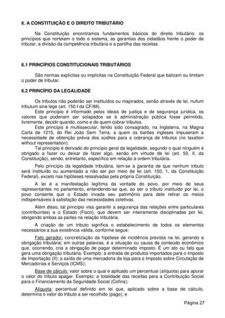 6. A CONSTITUIÇÃO E O DIREITO TRIBUTÁRIO
Na Constituição encontramos fundamentos básicos do direito tributário: os
princípios que norteiam o todo o sistema, as garantias dos cidadãos frente o poder de
tributar, a divisão da competência tributária e a partilha das receitas.
6.1 PRINCÍPIOS CONSTITUCIONAIS TRIBUTÁRIOS
São normas explícitas ou implícitas na Constituição Federal que balizam ou limitam
o poder de tributar.
6.2 PRINCÍPIO DA LEGALIDADE
Os tributos não poderão ser instituídos ou majorados, senão através de lei, nullum
tributum sine lege (art. 150 I da CF/88).
Este princípio é informado pelos ideais de justiça e de segurança jurídica, os
valores que poderiam ser solapados se à administração pública fosse permitido,
livremente, decidir quando, como e de quem cobrar tributos.
Este princípio é multissecular, tendo sido consagrado, na Inglaterra, na Magna
Carta de 1215, do Rei João Sem Terra, a quem os barões ingleses impuseram a
necessidade de obtenção prévia dos súditos para a cobrança de tributos (no taxation
without representation).
Tal princípio é derivado do princípio geral da legalidade, segundo o qual ninguém é
obrigado a fazer ou deixar de fazer algo, senão em virtude de lei (art. 50, II, da
Constituição), sendo, entretanto, específico em relação à ordem tributária.
Pelo princípio da legalidade tributária, tem-se a garantia de que nenhum tributo
será instituído ou aumentado a não ser por meio de lei (art. 150, 1, da Constituição
Federal), exceto nas hipóteses ressalvadas pela própria Constituição.
A lei é a manifestação legítima da vontade do povo, por meio de seus
representantes no parlamento, entendendo-se que, ao ser o tributo instituído por lei, o
povo consente que o Estado invada seu patrimônio para dele retirar os meios
indispensáveis à satisfação das necessidades coletivas.
Além disso, tal princípio visa garantir a segurança das relações entre particulares
(contribuintes) e o Estado (Fisco), que devem ser inteiramente disciplinadas por lei,
obrigando ambas as partes na relação tributária.
A criação de um tributo significa o estabelecimento de todos os elementos
necessários a sua existência válida, conforme segue:
Fato gerador: concretização da hipótese de incidência prevista na lei, gerando a
obrigação tributária; em outras palavras, é a situação ou causa de conteúdo econômico
que, ocorrendo, cria a obrigação de pagar determinado imposto. É um ato ou fato que
gera uma obrigação tributária. Exemplo: a entrada de produtos importados para o Imposto
de Importação (II); a saída de uma mercadoria da loja para o Imposto sobre Circulação de
Mercadorias e Serviços (ICMS);
Base de cálculo: valor sobre o qual é aplicado um percentual (alíquota) para apurar
o valor do tributo apagar. Exemplo: a totalidade das receitas para a Contribuição Social
para o Financiamento da Seguridade Social (Cofins);
Alíquota: percentual definido em lei que, aplicado sobre a base de cálculo,
determina o valor do tributo a ser recolhido (pago); e
Página 27
 
