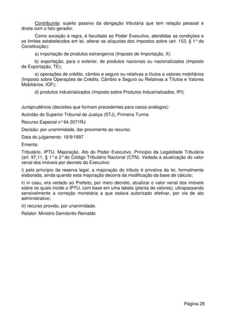 Contribuinte: sujeito passivo da obrigação tributária que tem relação pessoal e
direta com o fato gerador.
Como exceção à regra, é facultado ao Poder Executivo, atendidas as condições e
os limites estabelecidos em lei, alterar as alíquotas dos impostos sobre (art. 153, § 1°da
Constituição):
a) importação de produtos estrangeiros (Imposto de Importação, II);
b) exportação, para o exterior, de produtos nacionais ou nacionalizados (Imposto
de Exportação, TE);
e) operações de crédito, câmbio e seguro ou relativas a títulos e valores mobiliários
(Imposto sobre Operações de Crédito, Câmbio e Seguro ou Relativas a Títulos e Valores
Mobiliários, IOF);
d) produtos industrializados (Imposto sobre Produtos Industrializados, IPI).
Jurisprudência (decisões que formam precedentes para casos análogos):
Acórdão do Superior Tribunal de Justiça (STJ), Primeira Turma
Recurso Especial n°64.3071RJ
Decisão: por unanimidade, dar provimento ao recurso.
Data do julgamento: 18/9/1997
Ementa:
Tributário. IPTU. Majoração. Ato do Poder Executivo. Principio da Legalidade Tributária
(art. 97,11, § 1°e 2°do Código Tributário Nacional (CTN). Vedada a atualização do valor
venal dos imóveis por decreto do Executivo:
i) pelo princípio da reserva legal, a majoração do tributo é privativa da lei, formalmente
elaborada, ainda quando esta majoração decorra da modificação da base de cálculo;
ii) in casu, era vedado ao Prefeito, por mero decreto, atualizar o valor venal dos imóveis
sobre os quais incide o IPTU, com base em uma tabela (planta de valores), ultrapassando
sensivelmente a correção monetária a que estava autorizado efetivar, por via de ato
administrativo;
iii) recurso provido, por unanimidade.
Relator: Ministro Demócrito Reinaldo
Página 28
 