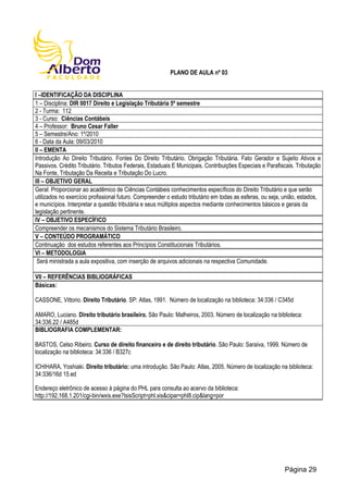PLANO DE AULA nº 03
I –IDENTIFICAÇÃO DA DISCIPLINA
1 – Disciplina: DIR 0017 Direito e Legislação Tributária 5º semestre
2 - Turma: 112
3 - Curso: Ciências Contábeis
4 – Professor: Bruno Cesar Faller
5 – Semestre/Ano: 1º/2010
6 - Data da Aula: 09/03/2010
II – EMENTA
Introdução Ao Direito Tributário. Fontes Do Direito Tributário. Obrigação Tributária. Fato Gerador e Sujeito Ativos e
Passivos. Crédito Tributário. Tributos Federais, Estaduais E Municipais. Contribuições Especiais e Parafiscais. Tributação
Na Fonte, Tributação Da Receita e Tributação Do Lucro.
III – OBJETIVO GERAL
Geral: Proporcionar ao acadêmico de Ciências Contábeis conhecimentos específicos do Direito Tributário e que serão
utilizados no exercício profissional futuro. Compreender o estudo tributário em todas as esferas, ou seja, união, estados,
e municípios. Interpretar a questão tributária e seus múltiplos aspectos mediante conhecimentos básicos e gerais da
legislação pertinente.
IV – OBJETIVO ESPECÍFICO
Compreender os mecanismos do Sistema Tributário Brasileiro.
V – CONTEÚDO PROGRAMÁTICO
Continuação dos estudos referentes aos Princípios Constitucionais Tributários.
VI – METODOLOGIA
Será ministrada a aula expositiva, com inserção de arquivos adicionais na respectiva Comunidade.
VII – REFERÊNCIAS BIBLIOGRÁFICAS
Básicas:
CASSONE, Vittorio. Direito Tributário. SP: Atlas, 1991. Número de localização na biblioteca: 34:336 / C345d
AMARO, Luciano. Direito tributário brasileiro. São Paulo: Malheiros, 2003. Número de localização na biblioteca:
34:336.22 / A485d
BIBLIOGRAFIA COMPLEMENTAR:
BASTOS, Celso Ribeiro. Curso de direito financeiro e de direito tributário. São Paulo: Saraiva, 1999. Número de
localização na biblioteca: 34:336 / B327c
ICHIHARA, Yoshiaki. Direito tributário: uma introdução. São Paulo: Atlas, 2005. Número de localização na biblioteca:
34:336/16d 15.ed
Endereço eletrônico de acesso à página do PHL para consulta ao acervo da biblioteca:
http://192.168.1.201/cgi-bin/wxis.exe?IsisScript=phl.xis&cipar=phl8.cip&lang=por
Página 29
 