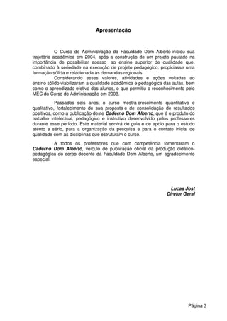 Apresentação
O Curso de Administração da Faculdade Dom Alberto iniciou sua
trajetória acadêmica em 2004, após a construção de um projeto pautado na
importância de possibilitar acesso ao ensino superior de qualidade que,
combinado à seriedade na execução de projeto pedagógico, propiciasse uma
formação sólida e relacionada às demandas regionais.
Considerando esses valores, atividades e ações voltadas ao
ensino sólido viabilizaram a qualidade acadêmica e pedagógica das aulas, bem
como o aprendizado efetivo dos alunos, o que permitiu o reconhecimento pelo
MEC do Curso de Administração em 2008.
Passados seis anos, o curso mostra crescimento quantitativo e
qualitativo, fortalecimento de sua proposta e de consolidação de resultados
positivos, como a publicação deste Caderno Dom Alberto, que é o produto do
trabalho intelectual, pedagógico e instrutivo desenvolvido pelos professores
durante esse período. Este material servirá de guia e de apoio para o estudo
atento e sério, para a organização da pesquisa e para o contato inicial de
qualidade com as disciplinas que estruturam o curso.
A todos os professores que com competência fomentaram o
Caderno Dom Alberto, veículo de publicação oficial da produção didático-
pedagógica do corpo docente da Faculdade Dom Alberto, um agradecimento
especial.
Lucas Jost
Diretor Geral
Página 3
 