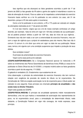 Isso significa que ela alcançará os fatos geradores ocorridos a partir de 1º de
janeiro de 2005 (o fato gerador do IR sobre o ganho de capital é instantâneo e ocorre na
data de alienação do imóvel). Para eu saber se foi respeitada a anterioridade do exercício
financeiro basta verificar se a lei foi publicada no ano anterior (no caso, até 31 de
dezembro, porque o IR não está sujeito à noventena).
Como a lei foi publicada no ano anterior, o IR a 17% pode ser cobrado em relação
às alienações realizadas já em 1º de janeiro de 2005.
E é só isso mesmo. Lógico que se a lei do nosso exemplo contivesse um artigo
dizendo, por exemplo, “esta lei entra em vigor em 120 dias contados de sua publicação”,
ela só poderia produzir efeitos a partir do 120º dia, data do início de sua vigência .
Entretanto isso não tem nada a ver com a anterioridade do exercício financeiro, mas sim
com a regra de vigência que a própria lei estabeleceu para ela mesma. Mas isso não é
comum. O comum é a lei dizer que entra em vigor na data de sua publicação. Nesse
caso, temos a lei vigente com uma condição suspensiva que impede a produção de seus
efeitos.
Que condição é essa?
O princípio da anterioridade do exercício financeiro.
Vejam como esse ponto já foi cobrado:
(CESPE/AUDITOR/INSS/2001) Se o Congresso Nacional aprovar lei instituindo o IR
sobre os rendimentos dos Planos Garantidores de benefícios livres (PGBLs) e essa lei for
publicada no Diário Oficial do dia 31/12/2001, o imposto incidirá sobre os fatos geradores
ocorridos a partir do dia seguinte, 1º/1/2002.
O gabarito é verdadeiro (V). Exatamente o que acabamos de ver.
Uma observação: o princípio da anterioridade do exercício financeiro não tem nenhum
relação com exigência de previsão de receita do tributo na lei orçamentária. Na
Constituição de 1946 era exigida autorização na lei de orçamento para o tributo poder ser
cobrado no ano seguinte. Esse princípio era chamado princípio da anualidade e não
existe mais no Direito Tributário.
Vejam esta questão do CESPE:
(CESPE/FISCAL/INSS/98) O princípio da anualidade apresenta índole marcadamente
democrática, uma vez que implica a necessidade de autorização dos representantes do
povo, na lei orçamentária anual, para a arrecadação de determinado tributo; nada
obstante, a Constituição Federal em vigor não consagra, de modo expresso, esse
princípio.
Página 31
 
