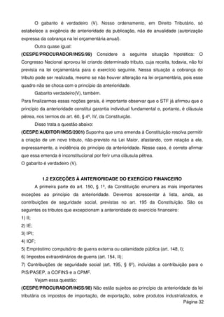 O gabarito é verdadeiro (V). Nosso ordenamento, em Direito Tributário, só
estabelece a exigência de anterioridade da publicação, não de anualidade (autorização
expressa da cobrança na lei orçamentária anual).
Outra quase igual:
(CESPE/PROCURADOR/INSS/99) Considere a seguinte situação hipotética: O
Congresso Nacional aprovou lei criando determinado tributo, cuja receita, todavia, não foi
prevista na lei orçamentária para o exercício seguinte. Nessa situação a cobrança do
tributo pode ser realizada, mesmo se não houver alteração na lei orçamentária, pois esse
quadro não se choca com o princípio da anterioridade.
Gabarito verdadeiro(V), também.
Para finalizarmos essas noções gerais, é importante observar que o STF já afirmou que o
princípio da anterioridade constitui garantia individual fundamental e, portanto, é cláusula
pétrea, nos termos do art. 60, § 4º, IV, da Constituição.
Disso trata a questão abaixo:
(CESPE/AUDITOR/INSS/2001) Suponha que uma emenda à Constituição resolva permitir
a criação de um novo tributo, não-previsto na Lei Maior, afastando, com relação a ele,
expressamente, a incidência do princípio da anterioridade. Nesse caso, é correto afirmar
que essa emenda é inconstitucional por ferir uma cláusula pétrea.
O gabarito é verdadeiro (V).
1.2 EXCEÇÕES À ANTERIORIDADE DO EXERCÍCIO FINANCEIRO
A primeira parte do art. 150, § 1º, da Constituição enumera as mais importantes
exceções ao princípio da anterioridade. Devemos acrescentar à lista, ainda, as
contribuições de seguridade social, previstas no art. 195 da Constituição. São os
seguintes os tributos que excepcionam a anterioridade do exercício financeiro:
1) II;
2) IE;
3) IPI;
4) IOF;
5) Empréstimo compulsório de guerra externa ou calamidade pública (art. 148, I);
6) Impostos extraordinários de guerra (art. 154, II);
7) Contribuições de seguridade social (art. 195, § 6º), incluídas a contribuição para o
PIS/PASEP, a COFINS e a CPMF.
Vejam essa questão:
(CESPE/PROCURADOR/INSS/98) Não estão sujeitos ao princípio da anterioridade da lei
tributária os impostos de importação, de exportação, sobre produtos industrializados, e
Página 32
 