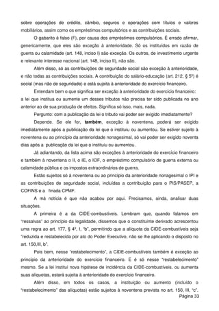 sobre operações de crédito, câmbio, seguros e operações com títulos e valores
mobiliários, assim como os empréstimos compulsórios e as contribuições sociais.
O gabarito é falso (F), por causa dos empréstimos compulsórios. É errado afirmar,
genericamente, que eles são exceção à anterioridade. Só os instituídos em razão de
guerra ou calamidade (art. 148, inciso I) são exceção. Os outros, de investimento urgente
e relevante interesse nacional (art. 148, inciso II), não são.
Além disso, só as contribuições de seguridade social são exceção à anterioridade,
e não todas as contribuições sociais. A contribuição do salário-educação (art. 212, § 5º) é
social (mas não de seguridade) e está sujeita à anterioridade do exercício financeiro.
Entendam bem o que significa ser exceção à anterioridade do exercício financeiro:
a lei que institua ou aumente um desses tributos não precisa ter sido publicada no ano
anterior ao de sua produção de efeitos. Significa só isso, mais, nada.
Pergunto: com a publicação da lei o tributo vai poder ser exigido imediatamente?
Depende. Se ele for, também, exceção à noventena, poderá ser exigido
imediatamente após a publicação da lei que o instituiu ou aumentou. Se estiver sujeito à
noventena ou ao princípio da anterioridade nonagesimal, só vai poder ser exigido noventa
dias após a publicação da lei que o instituiu ou aumentou.
Já adiantando, da lista acima são exceções à anterioridade do exercício financeiro
e também à noventena o II, o IE, o IOF, o empréstimo compulsório de guerra externa ou
calamidade pública e os impostos extraordinários de guerra.
Estão sujeitos só à noventena ou ao princípio da anterioridade nonagesimal o IPI e
as contribuições de seguridade social, incluídas a contribuição para o PIS/PASEP, a
COFINS e a finada CPMF.
A má notícia é que não acabou por aqui. Precisamos, ainda, analisar duas
situações.
A primeira é a da CIDE-combustíveis. Lembram que, quando falamos em
“ressalvas” ao princípio da legalidade, dissemos que o constituinte derivado acrescentou
uma regra ao art. 177, § 4º, I, “b”, permitindo que a alíquota da CIDE-combustíveis seja
“reduzida e restabelecida por ato do Poder Executivo, não se lhe aplicando o disposto no
art. 150,III, b”.
Pois bem, nesse “restabelecimento”, a CIDE-combustíveis também é exceção ao
princípio da anterioridade do exercício financeiro. E é só nesse “restabelecimento”
mesmo. Se a lei institui nova hipótese de incidência da CIDE-combustíveis, ou aumenta
suas alíquotas, estará sujeita à anterioridade do exercício financeiro.
Além disso, em todos os casos, a instituição ou aumento (incluído o
“restabelecimento” das alíquotas) estão sujeitos à noventena prevista no art. 150, III, “c”.
Página 33
 