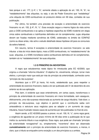 Isso porque o art. 177, § 4º, I, “b”, somente afasta a aplicação do art. 150, III, “b”, no
“restabelecimento” das alíquotas, ou seja, o ato do Poder Executivo que “restabeleça”
uma alíquota de CIDE-combustíveis só produzirá efeitos em 90 dias, contados de sua
publicação.
Por último, há também uma previsão de exceção à anterioridade do exercício
financeiro no art. 155, § 4º, IV, “c”. Essa exceção segue a mesma lógica da vista acima
para a CIDE-combustíveis e se aplica à hipótese específica do ICMS incidente em etapa
única sobre combustíveis e lubrificantes definidos em lei complementar, cujas alíquotas
devem ser fixadas mediante convênios de ICMS, celebrados no âmbito do CONFAZ
(como eu disse antes, não acho o estudo detalhado dessa hipótese útil para os concursos
da esfera federal).
Em resumo, temos 9 exceções à anterioridade do exercício financeiro: os sete
tributos a lista do início deste tópico, mais a CIDE-combustíveis, no “restabelecimento” de
suas alíquotas, e o ICMS monofásico sobre combustíveis definidos em lei complementar,
também só no “restabelecimento” de suas alíquotas.
1.3 O PRINCÍPIO DA NOVENTENA
A regra que estudaremos neste tópico foi introduzida pela EC 42/2003, que
originou a chamada “reforma tributária”. O objetivo foi, visivelmente, reforçar, tornar mais
efetivo, o princípio maior que está por trás do princípio da anterioridade, conhecido como
“princípio da não-surpresa”.
Acontece que o STF já havia, há muito, estabelecido que, para respeitar a
anterioridade do exercício financeiro, basta a lei ser publicada até 31 de dezembro do ano
anterior ao de sua aplicação.
Pois bem, é evidente que esse entendimento, em certos casos, transformava o
princípio da anterioridade do exercício financeiro em mera formalidade, sem assegurar,
efetivamente, uma não-surpresa relacionada ao aumento de carga tributária. Vale dizer, o
princípio da não-surpresa, cujo objetivo é permitir que o contribuinte saiba com
antecedência e estruture seus negócios para se adaptar a um aumento de carga
tributária, ficava frustrado nesses casos de aumentos por leis publicadas no final do ano.
Assim sendo, a EC 42/2003 passou a prever, no art. 150, III, “c”, como regra geral,
a exigência de aguardar-se um prazo mínimo de 90 dias entre a publicação da lei que
institui ou aumenta tributo e sua exigência. Essa regra, que pode ser chamada “princípio
da anterioridade nonagesimal” ou, simplesmente, “noventena” deve ser observada
cumulativamente com o princípio da anterioridade do exercício financeiro, a menos, é
claro, que o tributo se enquadre como exceção a um dos princípios ou a ambos.
Página 34
 