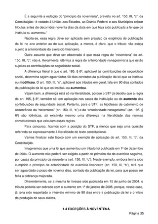 É a seguinte a redação do “princípio da noventena”, previsto no art. 150, III, “c”, da
Constituição: “é vedado à União, aos Estados, ao Distrito Federal e aos Municípios cobrar
tributos antes de decorridos noventa dias da data em que haja sido publicada a lei que os
instituiu ou aumentou.”
Repita-se, essa regra deve ser aplicada sem prejuízo da exigência de publicação
da lei no ano anterior ao de sua aplicação, a menos, é claro, que o tributo não esteja
sujeito à anterioridade do exercício financeiro.
Outro assunto que deve ser observado é que essa regra de “noventena” do art.
150, III, “c”, não é, literalmente, idêntica à regra de anterioridade nonagesimal a que estão
sujeitas as contribuições de seguridade social.
A diferença literal é que o art. 195, § 6º, aplicável às contribuições de seguridade
social, determina sejam aguardados 90 dias contados da publicação da lei que as instituiu
ou modificou. O art. 150, III, “c”, aplicável aos tributos em geral, fala em 90 dias contados
da publicação da lei que os instituiu ou aumentou.
Vejam bem, a diferença está só na literalidade, porque o STF já decidiu que a regra
do art. 195, § 6º, também só tem aplicação nos casos de instituição ou de aumento das
contribuições de seguridade social. Portanto, para o STF, as hipóteses de cabimento de
observância da “noventena” (art. 150, III, “c”) e da “anterioridade nonagesimal” (art. 195, §
6º) são idênticas, só existindo mesmo uma diferença na literalidade das normas
constitucionais que veiculam essas regras.
Para concurso, ficamos com a posição do STF, a menos que seja uma questão
referindo-se expressamente à literalidade do texto constitucional.
Vamos finalizar este tópico com um exemplo de aplicação do art. 150, III, “c”, da
Constituição.
Imaginemos que uma lei que aumentou um tributo foi publicada em 1º de dezembro
de 2004. O aumento não poderá ser exigido a partir do primeiro dia do exercício seguinte,
por causa do princípio da noventena (art. 150, III, “c”). Neste exemplo, embora tenha sido
cumprido o princípio da anterioridade do exercício financeiro (art. 150, III, “b”), terá que
ser aguardado o prazo de noventa dias, contado da publicação da lei, para que possa ser
feita a cobrança majorada.
Diferentemente, se a mesma lei tivesse sido publicada em 15 de junho de 2004, o
tributo poderia ser cobrado com o aumento em 1º de janeiro de 2005, porque, nesse caso,
já teria sido respeitado o intervalo mínimo de 90 dias entre a publicação da lei e o início
da produção de seus efeitos.
1.4 EXCEÇÕES À NOVENTENA
Página 35
 