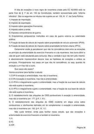 A lista de exceções à nova regra de noventena criada pela EC 42/2003 está na
parte final do § 1º do art. 150 da Constituição, também acrescentada pela “reforma
tributária”. São os seguintes os tributos não sujeitos ao art. 150, III, “c”, da Carta Política:
1) Imposto de importação;
2) Imposto de exportação;
3) Imposto sobre operações financeiras;
4) Imposto sobre a renda;
5) Impostos extraordinários de guerra;
6) Empréstimos compulsórios instituídos em caso de guerra externa ou calamidade
pública;
7) Fixação da base de cálculo do imposto sobre propriedade de veículo automotor (IPVA);
8) Fixação da base de cálculo do imposto sobre propriedade territorial urbana (IPTU).
Certamente vocês já perceberam que não há coincidência total entre as exceções
ao princípio da anterioridade do exercício financeiro e o da noventena. Isso torna difícil a
vida de quem está estudando para concurso. Mas a verdade é que não tem jeito mesmo:
é absolutamente imprescindível decorar toas as hipóteses de exceções a ambos os
princípios. Principalmente nos casos em que não há coincidência, ou seja, quando há
exceção a um mas não a outro.
Que casos são esses?
Vamos enumerar para facilitar o estudo:
1) O IPI é exceção à anterioridade, mas não à noventena;
2) O IR é exceção à noventena, mas não à anterioridade;
3) O IPVA é integralmente sujeito à anterioridade, mas a fixação da sua base de cálculo
não está sujeita à noventena;
4) O IPTU é integralmente sujeito à anterioridade, mas a fixação da sua base de cálculo
não está sujeita à noventena;
5) O restabelecimento das alíquotas da CIDE-combustíveis é exceção à anterioridade,
mas não à noventena (art. 177, § 4º, I, “b”);
6) O restabelecimento das alíquotas do ICMS incidente em etapa única sobre
combustíveis e lubrificantes definidos em lei complementar é exceção à anterioridade,
mas não à noventena (art. 155, § 4º, IV, “c”).
Não custa lembrar, ainda para facilitar nosso estudo, que são exceções à
anterioridade do exercício financeiro e também à noventena:
1) II;
2) IE;
3) IOF;
Página 36
 