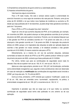 4) Empréstimos compulsórios de guerra externa ou calamidade pública;
5) Impostos extraordinários de guerra.
Vale fazermos alguns comentários.
Para o IR nada mudou. Ele está e sempre esteve sujeito à anterioridade do
exercício financeiro e a nova regra de noventena não vale para ele. Portanto, como já era
antes da EC 42/2003, a lei que institui nova hipótese de incidência ou aumenta ou IR,
desde que seja publicada até 31 de dezembro, já pode atingir fatos geradores ocorridos a
partir de 1º de janeiro.
Para o IPVA e o IPTU a situação ficou bem “estranha”.
Vejam só: Uma lei que aumente alíquotas de IPVA, se for publicada, por exemplo,
em novembro de 2004, não poderá alcançar os fatos geradores ocorridos já em primeiro
de janeiro de 2005, pois está sujeita à noventena. Portanto, se a lei estadual dispuser que
o fato gerador do IPVA se considera ocorrido em 1º de janeiro de cada ano, a lei só
alcançará o fato gerador ocorrido em 1º de janeiro de 2006. A majoração não produzirá
efeitos em 2005, porque a lei majoradora das alíquotas só pôde ser aplicada depois de
ocorrido o fato gerador (no nosso exemplo, a lei estadual considera o fato gerador
ocorrido em 01/01/2005). O mesmo raciocínio vale para o IPTU.
Diferentemente, se a mesma lei, em vez de aumentar alíquotas, estivesse
aumentado as bases de cálculo do IPVA ou do IPTU, poderia produzir efeitos já a partir
de primeiro de janeiro de 2005, contanto que fosse publicada até 31/12/2004.
Por último, lembro que para as contribuições de seguridade social nada foi
alterado. Elas não se sujeitam nem ao art. 150, III, “b”, nem ao art. 150, III, “c”.
Aplica-se a elas regra própria, prevista no art. 195, § 6º, da Constituição, conhecida
como anterioridade nonagesimal, que, segundo o texto constitucional, deve ser observada
em caso de instituição ou modificação das contribuições de seguridade social (incluída a
CPMF, por força dos arts. 74, 75 e 84 do ADCT).
Como já vimos, entretanto, o STF entende que a palavra “modificado”, usada no §
6º do art. 195, deve ser entendida como “aumentado”, equiparando, na prática, a
anterioridade nonagesimal do art. 195, § 6º, à noventena do art. 150, III, “c”.
Importante é perceber que não se exige que a lei que institui ou aumenta
contribuição de seguridade social tenha sido publicada no ano anterior ao de sua
aplicação.
3. PRINCÍPIO DA IRRETROATIVIDADE
Página 37
 