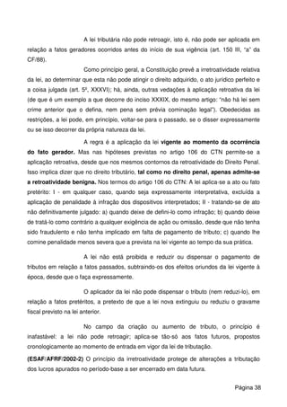 A lei tributária não pode retroagir, isto é, não pode ser aplicada em
relação a fatos geradores ocorridos antes do início de sua vigência (art. 150 III, “a” da
CF/88).
Como princípio geral, a Constituição prevê a irretroatividade relativa
da lei, ao determinar que esta não pode atingir o direito adquirido, o ato jurídico perfeito e
a coisa julgada (art. 5º, XXXVI); há, ainda, outras vedações à aplicação retroativa da lei
(de que é um exemplo a que decorre do inciso XXXIX, do mesmo artigo: “não há lei sem
crime anterior que o defina, nem pena sem prévia cominação legal”). Obedecidas as
restrições, a lei pode, em princípio, voltar-se para o passado, se o disser expressamente
ou se isso decorrer da própria natureza da lei.
A regra é a aplicação da lei vigente ao momento da ocorrência
do fato gerador. Mas nas hipóteses previstas no artigo 106 do CTN permite-se a
aplicação retroativa, desde que nos mesmos contornos da retroatividade do Direito Penal.
Isso implica dizer que no direito tributário, tal como no direito penal, apenas admite-se
a retroatividade benigna. Nos termos do artigo 106 do CTN: A lei aplica-se a ato ou fato
pretérito: I - em qualquer caso, quando seja expressamente interpretativa, excluída a
aplicação de penalidade à infração dos dispositivos interpretados; II - tratando-se de ato
não definitivamente julgado: a) quando deixe de defini-lo como infração; b) quando deixe
de tratá-lo como contrário a qualquer exigência de ação ou omissão, desde que não tenha
sido fraudulento e não tenha implicado em falta de pagamento de tributo; c) quando lhe
comine penalidade menos severa que a prevista na lei vigente ao tempo da sua prática.
A lei não está proibida e reduzir ou dispensar o pagamento de
tributos em relação a fatos passados, subtraindo-os dos efeitos oriundos da lei vigente à
época, desde que o faça expressamente.
O aplicador da lei não pode dispensar o tributo (nem reduzi-lo), em
relação a fatos pretéritos, a pretexto de que a lei nova extinguiu ou reduziu o gravame
fiscal previsto na lei anterior.
No campo da criação ou aumento de tributo, o princípio é
inafastável: a lei não pode retroagir; aplica-se tão-só aos fatos futuros, propostos
cronologicamente ao momento de entrada em vigor da lei de tributação.
(ESAF/AFRF/2002-2) O princípio da irretroatividade protege de alterações a tributação
dos lucros apurados no período-base a ser encerrado em data futura.
Página 38
 