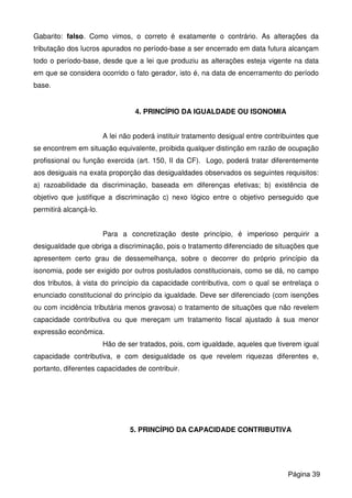 Gabarito: falso. Como vimos, o correto é exatamente o contrário. As alterações da
tributação dos lucros apurados no período-base a ser encerrado em data futura alcançam
todo o período-base, desde que a lei que produziu as alterações esteja vigente na data
em que se considera ocorrido o fato gerador, isto é, na data de encerramento do período
base.
4. PRINCÍPIO DA IGUALDADE OU ISONOMIA
A lei não poderá instituir tratamento desigual entre contribuintes que
se encontrem em situação equivalente, proibida qualquer distinção em razão de ocupação
profissional ou função exercida (art. 150, II da CF). Logo, poderá tratar diferentemente
aos desiguais na exata proporção das desigualdades observados os seguintes requisitos:
a) razoabilidade da discriminação, baseada em diferenças efetivas; b) existência de
objetivo que justifique a discriminação c) nexo lógico entre o objetivo perseguido que
permitirá alcançá-lo.
Para a concretização deste princípio, é imperioso perquirir a
desigualdade que obriga a discriminação, pois o tratamento diferenciado de situações que
apresentem certo grau de dessemelhança, sobre o decorrer do próprio princípio da
isonomia, pode ser exigido por outros postulados constitucionais, como se dá, no campo
dos tributos, à vista do princípio da capacidade contributiva, com o qual se entrelaça o
enunciado constitucional do princípio da igualdade. Deve ser diferenciado (com isenções
ou com incidência tributária menos gravosa) o tratamento de situações que não revelem
capacidade contributiva ou que mereçam um tratamento fiscal ajustado à sua menor
expressão econômica.
Hão de ser tratados, pois, com igualdade, aqueles que tiverem igual
capacidade contributiva, e com desigualdade os que revelem riquezas diferentes e,
portanto, diferentes capacidades de contribuir.
5. PRINCÍPIO DA CAPACIDADE CONTRIBUTIVA
Página 39
 
