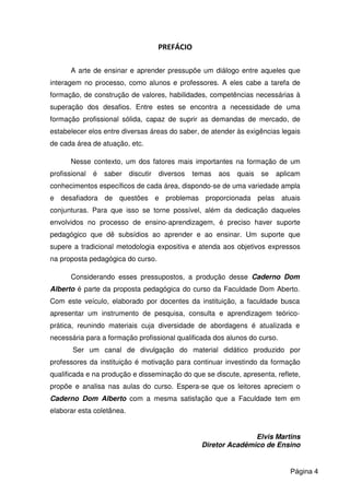 PREFÁCIO
A arte de ensinar e aprender pressupõe um diálogo entre aqueles que
interagem no processo, como alunos e professores. A eles cabe a tarefa de
formação, de construção de valores, habilidades, competências necessárias à
superação dos desafios. Entre estes se encontra a necessidade de uma
formação profissional sólida, capaz de suprir as demandas de mercado, de
estabelecer elos entre diversas áreas do saber, de atender às exigências legais
de cada área de atuação, etc.
Nesse contexto, um dos fatores mais importantes na formação de um
profissional é saber discutir diversos temas aos quais se aplicam
conhecimentos específicos de cada área, dispondo-se de uma variedade ampla
e desafiadora de questões e problemas proporcionada pelas atuais
conjunturas. Para que isso se torne possível, além da dedicação daqueles
envolvidos no processo de ensino-aprendizagem, é preciso haver suporte
pedagógico que dê subsídios ao aprender e ao ensinar. Um suporte que
supere a tradicional metodologia expositiva e atenda aos objetivos expressos
na proposta pedagógica do curso.
Considerando esses pressupostos, a produção desse Caderno Dom
Alberto é parte da proposta pedagógica do curso da Faculdade Dom Aberto.
Com este veículo, elaborado por docentes da instituição, a faculdade busca
apresentar um instrumento de pesquisa, consulta e aprendizagem teórico-
prática, reunindo materiais cuja diversidade de abordagens é atualizada e
necessária para a formação profissional qualificada dos alunos do curso.
Ser um canal de divulgação do material didático produzido por
professores da instituição é motivação para continuar investindo da formação
qualificada e na produção e disseminação do que se discute, apresenta, reflete,
propõe e analisa nas aulas do curso. Espera-se que os leitores apreciem o
Caderno Dom Alberto com a mesma satisfação que a Faculdade tem em
elaborar esta coletânea.
Elvis Martins
Diretor Acadêmico de Ensino
Página 4
 