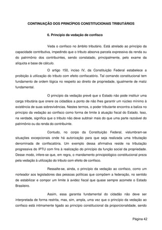 CONTINUAÇÃO DOS PRINCÍPIOS CONSTITUCIONAIS TRIBUTÁRIOS
6. Princípio da vedação de confisco
Veda o confisco no âmbito tributário. Está atrelado ao princípio da
capacidade contributiva, impedindo que o tributo absorva parcela expressiva da renda ou
do patrimônio dos contribuintes, sendo constatado, principalmente, pelo exame da
alíquota e base de cálculo.
O artigo 150, inciso IV, da Constituição Federal estabelece a
proibição à utilização do tributo com efeito confiscatório. Tal comando constitucional tem
fundamento de ordem lógica no respeito ao direito de propriedade, igualmente de matiz
fundamental.
O princípio da vedação prevê que o Estado não pode instituir uma
carga tributária que onere os cidadãos a ponto de não lhes garantir um núcleo mínimo à
existência de suas sobrevivências. Nestes termos, o poder tributante encontra a baliza no
princípio da vedação ao confisco como forma de limite à atuação fiscal do Estado. Isso,
na verdade, significa que o tributo não deve subtrair mais do que uma parte razoável do
patrimônio ou da renda do contribuinte.
Contudo, no corpo da Constituição Federal, vislumbram-se
situações excepcionais onde há autorização para que seja realizada uma tributação
denominada de confiscatória. Um exemplo dessa afirmativa reside na tributação
progressiva do IPTU com fins à realização do princípio da função social da propriedade.
Desse modo, infere-se que, em regra, o mandamento principiológico constitucional preza
pela vedação à utilização do tributo com efeito de confisco.
Ressalte-se, ainda, o princípio da vedação ao confisco, como um
norteador aos legisladores das pessoas políticas que compõem a federação, no sentido
de estabilizar e compor um limite à avidez fiscal que quase sempre acomete o Estado
Brasileiro.
Assim, essa garantia fundamental do cidadão não deve ser
interpretada de forma restrita, mas, sim, ampla, uma vez que o princípio da vedação ao
confisco está intimamente ligado ao princípio constitucional da proporcionalidade, sendo
Página 42
 