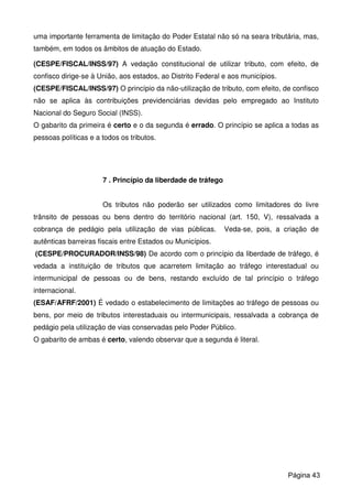 uma importante ferramenta de limitação do Poder Estatal não só na seara tributária, mas,
também, em todos os âmbitos de atuação do Estado.
(CESPE/FISCAL/INSS/97) A vedação constitucional de utilizar tributo, com efeito, de
confisco dirige-se à União, aos estados, ao Distrito Federal e aos municípios.
(CESPE/FISCAL/INSS/97) O princípio da não-utilização de tributo, com efeito, de confisco
não se aplica às contribuições previdenciárias devidas pelo empregado ao Instituto
Nacional do Seguro Social (INSS).
O gabarito da primeira é certo e o da segunda é errado. O princípio se aplica a todas as
pessoas políticas e a todos os tributos.
7 . Princípio da liberdade de tráfego
Os tributos não poderão ser utilizados como limitadores do livre
trânsito de pessoas ou bens dentro do território nacional (art. 150, V), ressalvada a
cobrança de pedágio pela utilização de vias públicas. Veda-se, pois, a criação de
autênticas barreiras fiscais entre Estados ou Municípios.
(CESPE/PROCURADOR/INSS/98) De acordo com o princípio da liberdade de tráfego, é
vedada a instituição de tributos que acarretem limitação ao tráfego interestadual ou
intermunicipal de pessoas ou de bens, restando excluído de tal princípio o tráfego
internacional.
(ESAF/AFRF/2001) É vedado o estabelecimento de limitações ao tráfego de pessoas ou
bens, por meio de tributos interestaduais ou intermunicipais, ressalvada a cobrança de
pedágio pela utilização de vias conservadas pelo Poder Público.
O gabarito de ambas é certo, valendo observar que a segunda é literal.
Página 43
 