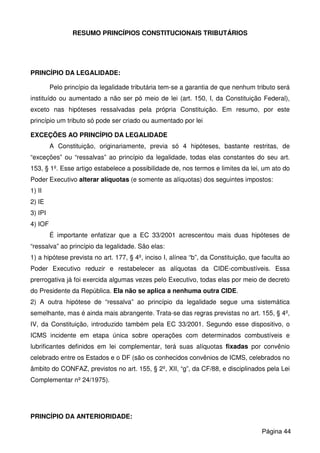 RESUMO PRINCÍPIOS CONSTITUCIONAIS TRIBUTÁRIOS
PRINCÍPIO DA LEGALIDADE:
Pelo princípio da legalidade tributária tem-se a garantia de que nenhum tributo será
instituído ou aumentado a não ser pó meio de lei (art. 150, I, da Constituição Federal),
exceto nas hipóteses ressalvadas pela própria Constituição. Em resumo, por este
princípio um tributo só pode ser criado ou aumentado por lei
EXCEÇÕES AO PRINCÍPIO DA LEGALIDADE
A Constituição, originariamente, previa só 4 hipóteses, bastante restritas, de
“exceções” ou “ressalvas” ao princípio da legalidade, todas elas constantes do seu art.
153, § 1º. Esse artigo estabelece a possibilidade de, nos termos e limites da lei, um ato do
Poder Executivo alterar alíquotas (e somente as alíquotas) dos seguintes impostos:
1) II
2) IE
3) IPI
4) IOF
É importante enfatizar que a EC 33/2001 acrescentou mais duas hipóteses de
“ressalva” ao princípio da legalidade. São elas:
1) a hipótese prevista no art. 177, § 4º, inciso I, alínea “b”, da Constituição, que faculta ao
Poder Executivo reduzir e restabelecer as alíquotas da CIDE-combustíveis. Essa
prerrogativa já foi exercida algumas vezes pelo Executivo, todas elas por meio de decreto
do Presidente da República. Ela não se aplica a nenhuma outra CIDE.
2) A outra hipótese de “ressalva” ao princípio da legalidade segue uma sistemática
semelhante, mas é ainda mais abrangente. Trata-se das regras previstas no art. 155, § 4º,
IV, da Constituição, introduzido também pela EC 33/2001. Segundo esse dispositivo, o
ICMS incidente em etapa única sobre operações com determinados combustíveis e
lubrificantes definidos em lei complementar, terá suas alíquotas fixadas por convênio
celebrado entre os Estados e o DF (são os conhecidos convênios de ICMS, celebrados no
âmbito do CONFAZ, previstos no art. 155, § 2º, XII, “g”, da CF/88, e disciplinados pela Lei
Complementar nº 24/1975).
PRINCÍPIO DA ANTERIORIDADE:
Página 44
 