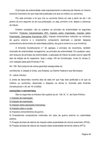 O princípio da anterioridade veda expressamente a cobrança de tributos no mesmo
exercício financeiro em que haja sido publicada a lei que os instituiu ou aumentou.
Por este princípio a lei que cria ou aumenta tributo só vale a partir do dia 1 de
janeiro do ano seguinte ao de sua publicação, ou seja, primeiro a lei, depois a cobrança
do tributo.
Existem exceções: não se sujeitam ao princípio da anterioridade os seguintes
impostos: Produtos industrializados (IPI), Imposto sobre Importação, Imposto sobre
Exportação, Operações financeiras (IOF), imposto extraordinário instituído na iminência
de guerra externa e o empréstimo compulsório destinado a atender despesa
extraordinária decorrentes de calamidade pública, de guerra externa ou sua iminência
A Emenda Constitucional n.º 42 agregou o princípio da noventena, também
chamado de anterioridade nonagesimal, ao princípio da anterioridade. Em qualquer caso,
sem prejuízo do princípio da anterioridade, a aplicação do tributo só pode ocorrer após 90
dias da edição da lei respectiva. Veja o artigo 150 da Constituição, inciso III, alínea C,
com redação dada pela Emenda nº 42.
Art. 150. Sem prejuízo de outras garantias asseguradas ao
contribuinte, é vedado à União, aos Estados, ao Distrito Federal e aos Municípios:
III - cobrar tributos:
c) antes de decorridos noventa dias da data em que haja sido publicada a lei que os
instituiu ou aumentou, observado o disposto na alínea b; (Incluído pela Emenda
Constitucional n 42, de 19.12.2003)
EXCEÇÕES A NOVENTENA
São os seguintes os tributos não sujeitos ao art. 150, III, “c”, da Carta Política:
1) Imposto de importação;
2) Imposto de exportação;
3) Imposto sobre operações financeiras;
4) Imposto sobre a renda;
5) Impostos extraordinários de guerra;
6) Empréstimos compulsórios instituídos em caso de guerra externa ou calamidade
pública;
7) Fixação da base de cálculo do imposto sobre propriedade de veículo automotor (IPVA);
8) Fixação da base de cálculo do imposto sobre propriedade territorial urbana (IPTU).
Página 45
 