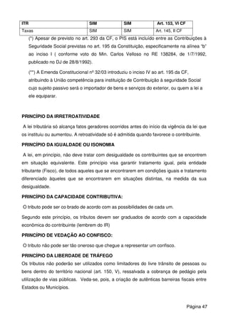 ITR SIM SIM Art. 153, VI CF
Taxas SIM SIM Art. 145, II CF
(*) Apesar de previsto no art. 293 da CF, o PIS está incluído entre as Contribuições à
Seguridade Social previstas no art. 195 da Constituição, especificamente na alínea “b”
ao inciso I ( conforme voto do Min. Carlos Velloso no RE 138284, de 1/7/1992,
publicado no DJ de 28/8/1992).
(**) A Emenda Constitucional nº 32/03 introduziu o inciso IV ao art. 195 da CF,
atribuindo à União competência para instituição de Contribuição à seguridade Social
cujo sujeito passivo será o importador de bens e serviços do exterior, ou quem a lei a
ele equiparar.
PRINCÍPIO DA IRRETROATIVIDADE
A lei tributária só alcança fatos geradores ocorridos antes do início da vigência da lei que
os instituiu ou aumentou. A retroatividade só é admitida quando favorece o contribuinte.
PRINCÍPIO DA IGUALDADE OU ISONOMIA
A lei, em princípio, não deve tratar com desigualdade os contribuintes que se encontrem
em situação equivalente. Este princípio visa garantir tratamento igual, pela entidade
tributante (Fisco), de todos aqueles que se encontrarem em condições iguais e tratamento
diferenciado àqueles que se encontrarem em situações distintas, na medida da sua
desigualdade.
PRINCÍPIO DA CAPACIDADE CONTRIBUTIVA:
O tributo pode ser co brado de acordo com as possibilidades de cada um.
Segundo este princípio, os tributos devem ser graduados de acordo com a capacidade
econômica do contribuinte (lembrem do IR)
PRINCÍPIO DE VEDAÇÃO AO CONFISCO:
O tributo não pode ser tão oneroso que chegue a representar um confisco.
PRINCÍPIO DA LIBERDADE DE TRÁFEGO
Os tributos não poderão ser utilizados como limitadores do livre trânsito de pessoas ou
bens dentro do território nacional (art. 150, V), ressalvada a cobrança de pedágio pela
utilização de vias públicas. Veda-se, pois, a criação de autênticas barreiras fiscais entre
Estados ou Municípios.
Página 47
 