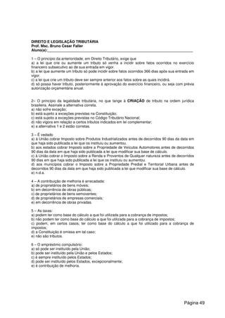 DIREITO E LEGISLAÇÃO TRIBUTÁRIA
Prof. Msc. Bruno Cesar Faller
Aluno(a):_______________________________________________________________________
1 – O princípio da anterioridade, em Direito Tributário, exige que
a) a lei que crie ou aumente um tributo só venha a incidir sobre fatos ocorridos no exercício
financeiro subsecutivo ao de sua entrada em vigor.
b) a lei que aumente um tributo só pode incidir sobre fatos ocorridos 366 dias após sua entrada em
vigor.
c) a lei que crie um tributo deve ser sempre anterior aos fatos sobre as quais incidirá.
d) só possa haver tributo, posteriormente à aprovação do exercício financeiro, ou seja com prévia
autorização orçamentária anual.
2– O princípio da legalidade tributária, no que tange à CRIAÇÃO de tributo na ordem jurídica
brasileira. Assinale a alternativa correta.
a) não sofre exceção;
b) está sujeito a exceções previstas na Constituição;
c) está sujeito a exceções previstas no Código Tributário Nacional;
d) não vigora em relação a certos tributos indicados em lei complementar;
e) a alternativa 1 e 2 estão corretas.
3 – É vedado
a) à União cobrar Imposto sobre Produtos Industrializados antes de decorridos 90 dias da data em
que haja sido publicada a lei que os instituiu ou aumentou.
b) aos estados cobrar Imposto sobre a Propriedade de Veículos Automotores antes de decorridos
90 dias da data em que haja sido publicada a lei que modificar sua base de cálculo.
c) à União cobrar o Imposto sobre a Renda e Proventos de Qualquer natureza antes de decorridos
90 dias em que haja sido publicada a lei que os instituiu ou aumentou.
d) aos municípios cobrar o Imposto sobre a Propriedade Predial e Territorial Urbana antes de
decorridos 90 dias da data em que haja sido publicada a lei que modificar sua base de cálculo.
e) n.d.a.
4 – A contribuição de melhoria é arrecadada:
a) de proprietários de bens móveis;
b) em decorrência de obras públicas;
c) de proprietários de bens semoventes;
d) de proprietários de empresas comerciais;
e) em decorrência de obras privadas.
5 – As taxas:
a) podem ter como base do cálculo a que foi utilizada para a cobrança de impostos;
b) não podem ter como base do cálculo a que foi utilizada para a cobrança de impostos;
c) podem, em certos casos, ter como base do cálculo a que foi utilizado para a cobrança de
impostos;
d) a Constituição é omissa em tal caso;
e) não são tributos.
6 – O empréstimo compulsório:
a) só pode ser instituído pela União;
b) pode ser instituído pela União e pelos Estados;
c) é sempre instituído pelos Estados;
d) pode ser instituído pelos Estados, excepcionalmente;
e) é contribuição de melhoria.
Página 49
 