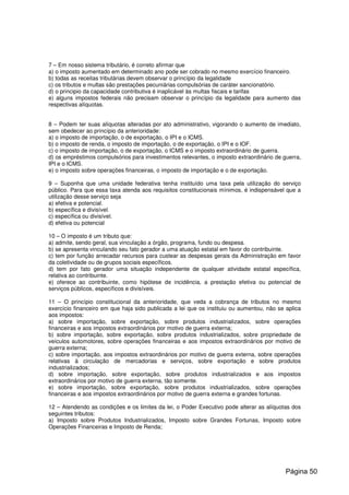 7 – Em nosso sistema tributário, é correto afirmar que
a) o imposto aumentado em determinado ano pode ser cobrado no mesmo exercício financeiro.
b) todas as receitas tributárias devem observar o princípio da legalidade
c) os tributos e multas são prestações pecuniárias compulsórias de caráter sancionatório.
d) o principio da capacidade contributiva é inaplicável às multas fiscais e tarifas
e) alguns impostos federais não precisam observar o princípio da legalidade para aumento das
respectivas alíquotas.
8 – Podem ter suas alíquotas alteradas por ato administrativo, vigorando o aumento de imediato,
sem obedecer ao princípio da anterioridade:
a) o imposto de importação, o de exportação, o IPI e o ICMS.
b) o imposto de renda, o imposto de importação, o de exportação, o IPI e o IOF.
c) o imposto de importação, o de exportação, o ICMS e o imposto extraordinário de guerra.
d) os empréstimos compulsórios para investimentos relevantes, o imposto extraordinário de guerra,
IPI e o ICMS.
e) o imposto sobre operações financeiras, o imposto de importação e o de exportação.
9 – Suponha que uma unidade federativa tenha instituído uma taxa pela utilização do serviço
público. Para que essa taxa atenda aos requisitos constitucionais mínimos, é indispensável que a
utilização desse serviço seja
a) efetiva e potencial.
b) específica e divisível.
c) específica ou divisível.
d) efetiva ou potencial
10 – O imposto é um tributo que:
a) admite, sendo geral, sua vinculação a órgão, programa, fundo ou despesa.
b) se apresenta vinculando seu fato gerador a uma atuação estatal em favor do contribuinte.
c) tem por função arrecadar recursos para custear as despesas gerais da Administração em favor
da coletividade ou de grupos sociais específicos.
d) tem por fato gerador uma situação independente de qualquer atividade estatal específica,
relativa ao contribuinte.
e) oferece ao contribuinte, como hipótese de incidência, a prestação efetiva ou potencial de
serviços públicos, específicos e divisíveis.
11 – O princípio constitucional da anterioridade, que veda a cobrança de tributos no mesmo
exercício financeiro em que haja sido publicada a lei que os instituiu ou aumentou, não se aplica
aos impostos:
a) sobre importação, sobre exportação, sobre produtos industrializados, sobre operações
financeiras e aos impostos extraordinários por motivo de guerra externa;
b) sobre importação, sobre exportação, sobre produtos industrializados, sobre propriedade de
veículos automotores, sobre operações financeiras e aos impostos extraordinários por motivo de
guerra externa;
c) sobre importação, aos impostos extraordinários por motivo de guerra externa, sobre operações
relativas à circulação de mercadorias e serviços, sobre exportação e sobre produtos
industrializados;
d) sobre importação, sobre exportação, sobre produtos industrializados e aos impostos
extraordinários por motivo de guerra externa, tão somente.
e) sobre importação, sobre exportação, sobre produtos industrializados, sobre operações
financeiras e aos impostos extraordinários por motivo de guerra externa e grandes fortunas.
12 – Atendendo as condições e os limites da lei, o Poder Executivo pode alterar as alíquotas dos
seguintes tributos:
a) Imposto sobre Produtos Industrializados, Imposto sobre Grandes Fortunas, Imposto sobre
Operações Financeiras e Imposto de Renda;
Página 50
 