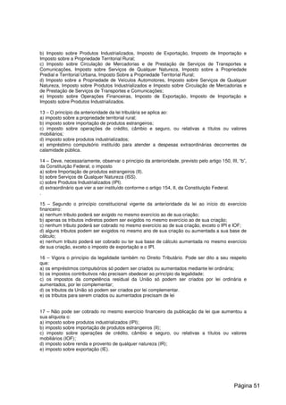 b) Imposto sobre Produtos Industrializados, Imposto de Exportação, Imposto de Importação e
Imposto sobre a Propriedade Territorial Rural;
c) Imposto sobre Circulação de Mercadorias e de Prestação de Serviços de Transportes e
Comunicações, Imposto sobre Serviços de Qualquer Natureza, Imposto sobre a Propriedade
Predial e Territorial Urbana, Imposto Sobre a Propriedade Territorial Rural;
d) Imposto sobre a Propriedade de Veículos Automotores, Imposto sobre Serviços de Qualquer
Natureza, Imposto sobre Produtos Industrializados e Imposto sobre Circulação de Mercadorias e
de Prestação de Serviços de Transportes e Comunicações;
e) Imposto sobre Operações Financeiras, Imposto de Exportação, Imposto de Importação e
Imposto sobre Produtos Industrializados.
13 – O princípio da anterioridade da lei tributária se aplica ao:
a) imposto sobre a propriedade territorial rural;
b) imposto sobre importação de produtos estrangeiros;
c) imposto sobre operações de crédito, câmbio e seguro, ou relativas a títulos ou valores
mobiliários;
d) imposto sobre produtos industrializados;
e) empréstimo compulsório instituído para atender a despesas extraordinárias decorrentes de
calamidade pública.
14 – Deve, necessariamente, observar o princípio da anterioridade, previsto pelo artigo 150, III, “b”,
da Constituição Federal, o imposto
a) sobre Importação de produtos estrangeiros (II).
b) sobre Serviços de Qualquer Natureza (ISS).
c) sobre Produtos Industrializados (IPI).
d) extraordinário que vier a ser instituído conforme o artigo 154, II, da Constituição Federal.
.
15 – Segundo o princípio constitucional vigente da anterioridade da lei ao início do exercício
financeiro:
a) nenhum tributo poderá ser exigido no mesmo exercício ao de sua criação;
b) apenas os tributos indiretos podem ser exigidos no mesmo exercício ao de sua criação;
c) nenhum tributo poderá ser cobrado no mesmo exercício ao de sua criação, exceto o IPI e IOF;
d) alguns tributos podem ser exigidos no mesmo ano de sua criação ou aumentada a sua base de
cálculo;
e) nenhum tributo poderá ser cobrado ou ter sua base de cálculo aumentada no mesmo exercício
de sua criação, exceto o imposto de exportação e o IPI.
16 – Vigora o princípio da legalidade também no Direito Tributário. Pode ser dito a seu respeito
que:
a) os empréstimos compulsórios só podem ser criados ou aumentados mediante lei ordinária;
b) os impostos contributivos não precisam obedecer ao princípio da legalidade;
c) os impostos da competência residual da União só podem ser criados por lei ordinária e
aumentados, por lei complementar;
d) os tributos da União só podem ser criados por lei complementar.
e) os tributos para serem criados ou aumentados precisam de lei
17 – Não pode ser cobrado no mesmo exercício financeiro da publicação da lei que aumentou a
sua alíquota o:
a) imposto sobre produtos industrializados (IPI);
b) imposto sobre importação de produtos estrangeiros (II);
c) imposto sobre operações de crédito, câmbio e seguro, ou relativas a títulos ou valores
mobiliários (IOF);
d) imposto sobre renda e provento de qualquer natureza (IR);
e) imposto sobre exportação (IE).
Página 51
 