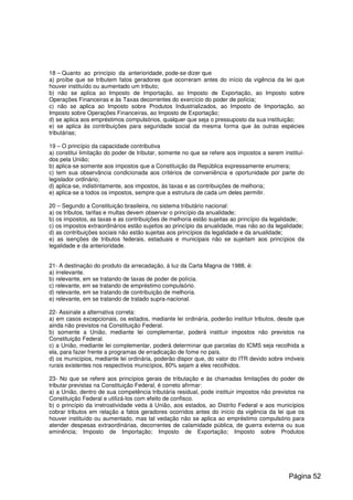 18 – Quanto ao princípio da anterioridade, pode-se dizer que
a) proíbe que se tributem fatos geradores que ocorreram antes do início da vigência da lei que
houver instituído ou aumentado um tributo;
b) não se aplica ao Imposto de Importação, ao Imposto de Exportação, ao Imposto sobre
Operações Financeiras e às Taxas decorrentes do exercício do poder de polícia;
c) não se aplica ao Imposto sobre Produtos Industrializados, ao Imposto de Importação, ao
Imposto sobre Operações Financeiras, ao Imposto de Exportação;
d) se aplica aos empréstimos compulsórios, qualquer que seja o pressuposto da sua instituição;
e) se aplica às contribuições para seguridade social da mesma forma que às outras espécies
tributárias;
19 – O princípio da capacidade contributiva
a) constitui limitação do poder de tributar, somente no que se refere aos impostos a serem instituí-
dos pela União;
b) aplica-se somente aos impostos que a Constituição da República expressamente enumera;
c) tem sua observância condicionada aos critérios de conveniência e oportunidade por parte do
legislador ordinário;
d) aplica-se, indistintamente, aos impostos, às taxas e as contribuições de melhoria;
e) aplica-se a todos os impostos, sempre que a estrutura de cada um deles permitir.
20 – Segundo a Constituição brasileira, no sistema tributário nacional:
a) os tributos, tarifas e multas devem observar o princípio da anualidade;
b) os impostos, as taxas e as contribuições de melhoria estão sujeitas ao princípio da legalidade;
c) os impostos extraordinários estão sujeitos ao princípio da anualidade, mas não ao da legalidade;
d) as contribuições sociais não estão sujeitas aos princípios da legalidade e da anualidade;
e) as isenções de tributos federais, estaduais e municipais não se sujeitam aos princípios da
legalidade e da anterioridade.
21- A destinação do produto da arrecadação, á luz da Carta Magna de 1988, é:
a) irrelevante.
b) relevante, em se tratando de taxas de poder de polícia.
c) relevante, em se tratando de empréstimo compulsório.
d) relevante, em se tratando de contribuição de melhoria.
e) relevante, em se tratando de tratado supra-nacional.
22- Assinale a alternativa correta:
a) em casos excepcionais, os estados, mediante lei ordinária, poderão instituir tributos, desde que
ainda não previstos na Constituição Federal.
b) somente a União, mediante lei complementar, poderá instituir impostos não previstos na
Constituição Federal.
c) a União, mediante lei complementar, poderá determinar que parcelas do ICMS seja recolhida a
ela, para fazer frente a programas de erradicação de fome no país.
d) os municípios, mediante lei ordinária, poderão dispor que, do valor do ITR devido sobre imóveis
rurais existentes nos respectivos municípios, 80% sejam a eles recolhidos.
23- No que se refere aos princípios gerais de tributação e às chamadas limitações do poder de
tributar previstas na Constituição Federal, é correto afirmar:
a) a União, dentro de sua competência tributária residual, pode instituir impostos não previstos na
Constituição Federal e utilizá-los com efeito de confisco.
b) o princípio da irretroatividade veda à União, aos estados, ao Distrito Federal e aos municípios
cobrar tributos em relação a fatos geradores ocorridos antes do início da vigência da lei que os
houver instituído ou aumentado, mas tal vedação não se aplica ao empréstimo compulsório para
atender despesas extraordinárias, decorrentes de calamidade pública, de guerra externa ou sua
eminência; Imposto de Importação; Imposto de Exportação; Imposto sobre Produtos
Página 52
 