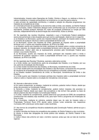 Industrializados, Imposto sobre Operações de Crédito, Câmbio e Seguro, ou relativas a títulos ou
valores imobiliários; e imposto extraordinário na iminência ou no caso de guerra externa.
c) pelo princípio da capacidade contributiva, é vedada a adoção de alíquotas progressivas nos
impostos de competência da União.
d) o chamado princípio da igualdade ou da isonomia veda a União, aos estados, ao Distrito Federal
e aos municípios, instituir tratamento desigual entre contribuintes que se encontrem em situação
equivalente, proibida qualquer distinção em razão de ocupação profissional ou função por eles
exercida, independentemente da denominação dos rendimentos, títulos ou direitos.
24- Na repartição das receitas tributárias, respeitado o que a Constituição Federal estabelece
acerca dos percentuais e das situações para que ocorra a participação, observar-se-á o seguinte:
a) os Estados e os Municípios, quanto aos impostos federais, participam do imposto sobre a renda
e proventos de qualquer natureza e sobre a propriedade territorial rural.
b) os Municípios, quanto aos impostos da União, participam do imposto sobre a propriedade
territorial rural, e, quanto aos impostos estaduais, do IPVA e do ICMS.
c) os Estados, quanto aos impostos da União, participam do imposto sobre a renda e proventos de
qualquer natureza, do imposto sobre a propriedade territorial rural e dos que a União, mediante lei
complementar, instituir além dos já expressamente previstos pela Constituição Federal para
compor a sua receita tributária.
d) os Municípios, quanto aos impostos da União, participam dos impostos sobre a renda e
proventos de qualquer natureza e sobre a propriedade territorial rural, e, quanto aos impostos
estaduais, do IPVA e do ICMS.
25- Na repartição das Receitas Tributárias, assinale a alternativa correta:
a) a União recebe, por transferência, parte da arrecadação dos Estados, e os Estados, por sua
vez, parte da arrecadação dos Municípios.
b) a União recebe transferências dos Estados; os Municípios, transferências da União.
c) a União recebe parte da arrecadação dos Estados e dos Municípios, acrescenta-lhe uma parcela
do resultante da arrecadação dos tributos de sua competência e procede a distribuição.
d) os Estados recebem transferência da União; os Municípios, transferências da União e dos
Estados.
e) a União quanto aos impostos municipais participa dos impostos sobre a propriedade territorial
urbana e sobre o imposto sobre a circulação de mercadorias e de serviços.
26- Assinale a alternativa correta:
a) Em casos excepcionais, os estados, mediante lei ordinária, poderão instituir tributos, desde que
ainda não previstos na Constituição Federal.
b) Somente a União, mediante lei complementar, poderá instituir impostos não previstos na
Constituição Federal, desde que sejam não-cumulativos e não tenham fato gerador ou base de
cálculo próprios dos discriminados na Constituição Federal.
c) A União, mediante lei complementar, poderá determinar que parcela do ICMS (de competência
constitucional dos estados) seja recolhida a ela, para fazer frente a programas de erradicação da
fome no país.
d) Os municípios, mediante lei ordinária, poderão dispor que, do valor do Imposto sobre a
Propriedade Territorial Rural (ITR) devido sobre imóveis rurais existentes nos respectivos
municípios, 80% (oitenta por cento) sejam a eles recolhidos.
27- Nos termos da competência tributária estabelecida pela Constituição Federal, admite-se que a
União possa
a) instituir isenções de tributos da competência dos estados, do Distrito Federal ou dos municípios.
b) tributar a renda das obrigações da dívida pública dos estados, do Distrito Federal e dos
Municípios.
c) instituir tributo não-uniforme em todo o território nacional, ainda que não se trate de incentivo
regional.
Página 53
 