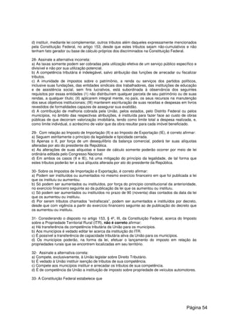 d) instituir, mediante lei complementar, outros tributos além daqueles expressamente mencionados
pela Constituição Federal, no artigo 153, desde que estes tributos sejam não-cumulativos e não
tenham fato gerador ou base de cálculo próprios dos discriminados na Constituição Federal.
28- Assinale a alternativa incorreta:
a) As taxas somente podem ser cobradas pela utilização efetiva de um serviço público específico e
divisível e não por sua utilização potencial.
b) A competência tributária é indelegável, salvo atribuição das funções de arrecadar ou fiscalizar
tributos.
c) A imunidade de impostos sobre o patrimônio, a renda ou serviços dos partidos políticos,
inclusive suas fundações, das entidades sindicais dos trabalhadores, das instituições de educação
e de assistência social, sem fins lucrativos, está subordinada à observância dos seguintes
requisitos por essas entidades (1) não distribuírem qualquer parcela de seu patrimônio ou de suas
rendas, a qualquer título; (II) aplicarem integral mente, no país, os seus recursos na manutenção
dos seus objetivos institucionais; (III) manterem escrituração de suas receitas e despesas em livros
revestidos de formalidades capazes de assegurar sua exatidão.
d) A contribuição de melhoria cobrada pela União, pelos estados, pelo Distrito Federal ou pelos
municípios, no âmbito das respectivas atribuições, é instituída para fazer face ao custo de obras
públicas de que decorram valorização imobiliária, tendo como limite total a despesa realizada, e,
como limite individual, o acréscimo de valor que da obra resultar para cada imóvel beneficiado.
29- Com relação ao Imposto de Importação (II) e ao Imposto de Exportação (IE), é correto afirmar:
a) Seguem estritamente o princípio da legalidade e tipicidade cerrada.
b) Apenas o II, por força de um desequilíbrio da balança comercial, poderá ter suas alíquotas
alteradas por ato do presidente da República.
e) As alterações de suas alíquotas e base de cálculo somente poderão ocorrer por meio de lei
ordinária editada pelo Congresso Nacional.
d) Em ambos os casos (II e IE), há uma mitigação do princípio da legalidade, de tal forma que
estes tributos poderão ter a sua alíquota alterada por ato do presidente da República.
30- Sobre os Impostos de Importação e Exportação, é correto afirmar:
a) Podem ser instituídos ou aumentados no mesmo exercício financeiro em que foi publicada a lei
que os instituiu ou aumentou.
b) Só podem ser aumentados ou instituídos, por força do princípio constitucional da anterioridade,
no exercício financeiro seguinte ao da publicação da lei que os aumentou ou instituiu.
c) Só podem ser aumentados ou instituídos no prazo de 90 (noventa) dias contados da data da lei
que os aumentou ou instituiu.
d) Por serem tributos chamados “extrafiscais”, podem ser aumentados e instituídos por decreto,
desde que com vigência a partir do exercício financeiro seguinte ao de publicação do decreto que
os aumentou ou instituiu.
31- Considerando o disposto no artigo 153, § 4º, III, da Constituição Federal, acerca do Imposto
sobre a Propriedade Territorial Rural (ITR), não é correto afirmar:
a) Há transferência da competência tributária da União para os municípios.
b) Aos municípios é vedado editar lei acerca da instituição do ITR.
c) É possível a transferência de capacidade tributária ativa da União para os municípios.
d) Os municípios poderão, na forma da lei, efetuar o lançamento do imposto em relação às
propriedades rurais que se encontrem localizadas em seu território.
32- Assinale a alternativa correta:
a) Compete, exclusivamente, à União legislar sobre Direito Tributário.
b) É vedado à União instituir isenção de tributos de sua competência.
c) Compete aos municípios instituir e arrecadar os tributos de sua competência.
d) É de competência da União a instituição de imposto sobre propriedade de veículos automotores.
33- A Constituição Federal estabelece que
Página 54
 