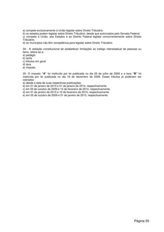 a) compete exclusivamente à União legislar sobre Direito Tributário.
b) os estados podem legislar sobre Direito Tributário, desde que autorizados pelo Senado Federal.
c) compete à União, aos Estados e ao Distrito Federal legislar concorrentemente sobre Direito
Tributário.
d) os municípios não têm competência para legislar sobre Direito Tributário.
34- A vedação constitucional de estabelecer limitações ao trafego interestadual de pessoas ou
bens, refere-se a:
a) pedágio
b) tarifa
c) tributos em geral
d) taxa
e) imposto
35- O imposto “A” foi instituído por lei publicada no dia 05 de julho de 2009 e a taxa “B” foi
instituída por lei publicada no dia 16 de dezembro de 2009. Esses tributos já poderiam ser
cobrados
a) desde a data de suas respectivas publicações.
b) em 01 de janeiro de 2010 e 01 de janeiro de 2010, respectivamente.
c) em 05 de outubro de 2009 e 15 de fevereiro de 2010, respectivamente.
d) em 01 de janeiro de 2010 e 15 de fevereiro de 2010, respectivamente.
e) em 05 de outubro de 2009 e 01 de janeiro de 2010, respectivamente.
Página 55
 