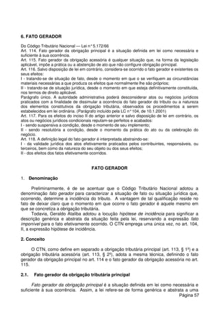 6. FATO GERADOR
Do Código Tributário Nacional — Lei n°5.172/66
Art. 114. Fato gerador da obrigação principal é a situação definida em lei como necessária e
suficiente à sua ocorrência.
Art. 115. Fato gerador da obrigação acessória é qualquer situação que, na forma da legislação
aplicável, impõe a prática ou a abstenção de ato que não configure obrigação principal.
Art. 116. Salvo disposição de lei em contrário, considera-se ocorrido o fato gerador e existentes os
seus efeitos:
I - tratando-se de situação de fato, desde o momento em que o se verifiquem as circunstâncias
materiais necessárias a que produza os efeitos que normalmente lhe são próprios;
II - tratando-se de situação jurídica, desde o momento em que esteja definitivamente constituída,
nos termos de direito aplicável.
Parágrafo único. A autoridade administrativa poderá desconsiderar atos ou negócios jurídicos
praticados com a finalidade de dissimular a ocorrência do fato gerador do tributo ou a natureza
dos elementos constitutivos da obrigação tributária, observados os procedimentos a serem
estabelecidos em lei ordinária. (Parágrafo incluído pela LC n°104, de 10.1.2001)
Art. 117. Para os efeitos do inciso II do artigo anterior e salvo disposição de lei em contrário, os
atos ou negócios jurídicos condicionais reputam-se perfeitos e acabados:
I - sendo suspensiva a condição, desde o momento de seu implemento;
II - sendo resolutória a condição, desde o momento da prática do ato ou da celebração do
negócio.
Art. 118. A definição legal do fato gerador é interpretada abstraindo-se:
I - da validade jurídica dos atos efetivamente praticados pelos contribuintes, responsáveis, ou
terceiros, bem como da natureza do seu objeto ou dos seus efeitos;
II - dos efeitos dos fatos efetivamente ocorridos.
FATO GERADOR
1. Denominação
Preliminarmente, é de se acentuar que o Código Tributário Nacional adotou a
denominação fato gerador para caracterizar a situação de fato ou situação jurídica que,
ocorrendo, determine a incidência do tributo. A vantagem de tal qualificação reside no
fato de deixar claro que o momento em que ocorre o fato gerador é aquele mesmo em
que se concretiza a obrigação tributária.
Todavia, Geraldo Ataliba adotou a locução hipótese de incidência para significar a
descrição genérica e abstrata da situação feita pela lei, reservando a expressão fato
imponível para o fato efetivamente ocorrido. O CTN emprega uma única vez, no art. 104,
II, a expressão hipótese de incidência.
2. Conceito
O CTN, como define em separado a obrigação tributária principal (art. 113, § 1º) e a
obrigação tributária acessória (art. 113, § 2º), adota a mesma técnica, definindo o fato
gerador da obrigação principal no art. 114 e o fato gerador da obrigação acessória no art.
115.
2.1. Fato gerador da obrigação tributária principal
Fato gerador da obrigação principal é a situação definida em lei como necessária e
suficiente à sua ocorrência. Assim, a lei refere-se de forma genérica e abstrata a uma
Página 57
 