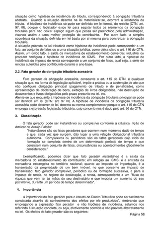 situação como hipótese de incidência do tributo, correspondendo à obrigação tributária
abstrata. Quando a situação descrita na lei materializar-se, ocorrerá a incidência do
tributo. A hipótese de incidência só pode ser definida em lei formal, do restrito (CTN, art.
97, III), porque o legislador exige lei para esgotar todos os elementos da obrigação
tributária para não deixar espaço algum que possa ser preenchido pela administração,
visando assim a uma melhor proteção do contribuinte. Por outro lado, a simples
ocorrência da situação definida em lei basta por si mesma para concretizar a obrigação
tributária.
A situação prevista na lei tributária como hipótese de incidência pode corresponder a um
fato, ao conjunto de fatos ou a uma situação jurídica, como deixa claro o art. 116 do CTN.
Assim, um único fato, a saída da mercadoria de estabelecimento comercial, industrial ou
produtor configura a hipótese de incidência do ICMS. Por outro lado, a hipótese de
incidência do imposto de renda corresponde a um conjunto de fatos, qual seja, a série de
rendas auferidas pelo contribuinte durante o ano-base.
2.2. Fato gerador da obrigação tributária acessória
Fato gerador da obrigação acessória, consoante o art. 115 do CTN, é qualquer
situação que, na forma da legislação aplicável, impõe a prática ou a abstenção de ato que
não configure obrigação principal (pagamento de tributo e de penalidade), como
apresentação de declaração de bens, exibição de livros obrigatórios, não destruição de
documentos e livros obrigatórios pelo prazo prescrito na lei. etc.
Atente-se que enquanto a hipótese de incidência da obrigação tributária principal só pode
ser definida em lei (CTN, art. 97 III). A hipótese de incidência da obrigação tributária
acessória pode decorrer de lei, decreto ou norma complementar porque o art. 115 do CTN
emprega a expressão legislação tributária, cujo concerto nos é dado pelo art. 96 do CTN.
3. Classificação
O fato gerador pode ser instantâneo ou complexivo conforme a clássica lição de
Amilcar de Araújo Falcão:
"Instantâneos são os fatos geradores que ocorrem num momento dado de tempo
e que, cada vez que surgem, dão lugar a uma relação obrigacional tributária
autônoma. Complexivos ou periódicos são os fatos geradores cujo ciclo de
formação se completa dentro de um determinado período de tempo e que
consistem num conjunto de fatos, circunstâncias ou acontecimentos globalmente
considerados."
Exemplificando, podemos dizer que fato gerador instantâneo é a saída da
mercadoria do estabelecimento do contribuinte; em relação ao ICMS, é a entrada da
mercadoria estrangeira no território nacional; quanto ao imposto de importação, é a
transmissão da propriedade de um bem imóvel, no que concerne ao imposto de
transmissão; fato gerador complexivo, periódico ou de formação sucessiva, e para o
imposto de renda, no regime de declaração, a renda, correspondente a um "fluxo de
riqueza que vem ter às mãos do seu destinatário e que importa um aumento do seu
patrimônio, durante um período de tempo determinado".
4. Importância
A importância do fato gerador para o estudo do Direito Tributário pode ser facilmente
constatada através do conhecimento dos efeitos por ele produzidos", lembrando que
empregando a expressão fato gerador e não hipótese de incidência, estamos nos
referindo à situação concreta, ou seja, efetivamente ocorrida e não prevista abstratamente
na lei. Os efeitos do fato gerador são os seguintes:
Página 58
 