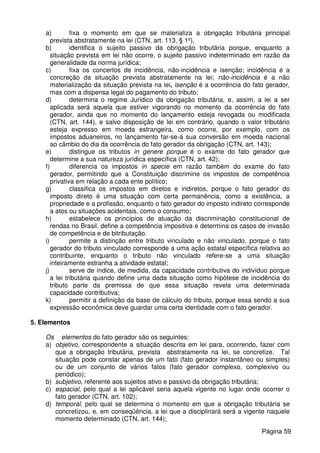a) fixa o momento em que se materializa a obrigação tributária principal
prevista abstratamente na lei (CTN, art. 113, § 1º),
b) identifica o sujeito passivo da obrigação tributária porque, enquanto a
situação prevista em lei não ocorre, o sujeito passivo indeterminado em razão da
generalidade da norma jurídica;
c) fixa os concertos de incidência, não-incidência e isenção; incidência é a
concreção da situação prevista abstratamente na lei; não-incidência é a não
materialização da situação prevista na lei, isenção é a ocorrência do fato gerador,
mas com a dispensa legal do pagamento do tributo;
d) determina o regime Jurídico da obrigação tributária, e, assim, a lei a ser
aplicada será aquela que estiver vigorando no momento da ocorrência do fato
gerador, ainda que no momento do lançamento esteja revogada ou modificada
(CTN, art. 144), e salvo disposição de lei em contrário, quando o valor tributário
esteja expresso em moeda estrangeira, como ocorre, por exemplo, com os
impostos aduaneiros, no lançamento far-se-á sua conversão em moeda nacional
ao câmbio do dia da ocorrência do fato gerador da obrigação (CTN, art. 143);
e) distingue os tributos in genere porque é o exame do fato gerador que
determine a sua natureza jurídica específica (CTN, art. 42);
f) diferencia os impostos in specie em razão também do exame do fato
gerador, permitindo que a Constituição discrimine os impostos de competência
privativa em relação a cada ente político;
g) classifica os impostos em diretos e indiretos, porque o fato gerador do
imposto direto é uma situação com certa permanência, como a existência, a
propriedade e a profissão, enquanto o fato gerador do imposto indireto corresponde
a atos ou situações acidentais, como o consumo;
h) estabelece os princípios de atuação da discriminação constitucional de
rendas no Brasil. define a competência impositiva e determina os casos de invasão
de competência e de bitributação.
i) permite a distinção entre tributo vinculado e não vinculado, porque o fato
gerador do tributo vinculado corresponde a uma ação estatal específica relativa ao
contribuinte, enquanto o tributo não vinculado refere-se a uma situação
inteiramente estranha a atividade estatal;
j) serve de índice, de medida, da capacidade contributiva do indivíduo porque
a lei tributária quando define uma dada situação como hipótese de incidência do
tributo parte da premissa de que essa situação revela uma determinada
capacidade contributiva;
k) permitir a definição da base de cálculo do tributo, porque essa sendo a sua
expressão econômica deve guardar uma certa identidade com o fato gerador.
5. Elementos
Os elementos do fato gerador são os seguintes:
a) objetivo, correspondente a situação descrita em lei para, ocorrendo, fazer com
que a obrigação tributária, prevista abstratamente na lei, se concretize. Tal
situação pode constar apenas de um fato (fato gerador instantâneo ou simples)
ou de um conjunto de vários fatos (fato gerador complexo, complexivo ou
periódico);
b) subjetivo, referente aos sujeitos ativo e passivo da obrigação tributária;
c) espacial, pelo qual a lei aplicável seria aquela vigente no lugar onde ocorrer o
fato gerador (CTN, art. 102);
d) temporal, pelo qual se determina o momento em que a obrigação tributária se
concretizou, e, em conseqüência, a lei que a disciplinará será a vigente naquele
momento determinado (CTN, art. 144);
Página 59
 