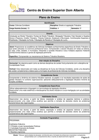 Missão: "Oferecer oportunidades de educação, contribuindo para a formação de profissionais conscientes e competentes,
comprometidos com o comportamento ético e visando ao desenvolvimento regional”.
Centro de Ensino Superior Dom Alberto
Plano de Ensino
Identificação
Curso: Ciências Contábeis Disciplina: Direito e Legislação Tributária
Carga Horária (horas): 72 Créditos: 4 Semestre: 5º
Ementa
Introdução ao Direito Tributário. Fontes do Direito Tributário. Obrigação Tributária. Fato Gerador e Sujeitos
Ativos e Passivos. Crédito Tributário. Tributos Federais, Estaduais e Municipais. Contribuições Especiais e
Parafiscais. Tributação na Fonte, Tributação da Receita e Tributação do Lucro.
Objetivos
Geral: Proporcionar ao acadêmico de Ciências Contábeis conhecimentos específicos do Direito Tributário e
que serão utilizados no exercício profissional futuro. Compreender o estudo tributário em todas as esferas,
ou seja, união, estados, e municípios. Interpretar a questão tributária e seus múltiplos aspectos mediante
conhecimentos básicos e gerais da legislação pertinente.
Específico: Compreender os mecanismos do Sistema Tributário Brasileiro.
Inter-relação da Disciplina
Horizontal: Se relaciona assim como as demais disciplinas de caráter final juntamente com a disciplina de
Contabilidade Fiscal.
Vertical: Esta relacionada com todas as disciplinas do Curso de Ciências Contábeis, sendo uma disciplina
de caráter complementar e básico para a formação do profissional de Ciências Contábeis.
Competências Gerais
Compreender a dinâmica do sistema tributário nacional, os papéis e os resultados esperados de ações de
gestão tributária no contexto organizacional, aplicando adequadamente a legislação tributária inerente às
funções contábeis.
Competências Específicas
Utilizar adequadamente a linguagem e a terminologia da legislação tributária;
Desenvolver uma visão sistêmica e interdisciplinar do direito tributário e a sua interligação com as atividades
contábeis.
Habilidades Gerais
Desenvolver nos alunos, a partir da leitura, exposição e análise de aspectos teóricos e práticos,
proporcionando uma visão crítica analítica que permita a tomada de decisões diante de problemas
característicos das organizações.
Habilidades Específicas
Desenvolver nos alunos, a partir da leitura, exposição e análise de aspectos teóricos e práticos,
proporcionando uma visão crítica analítica que permita a tomada de decisões diante de problemas
característicos das organizações.
Conteúdo Programático
PROGRAMA:
FAZENDA PÚBLICA:
- O Estado e suas necessidades Públicas
- A atividade financeira do Estado
RECEITAS PÚBLICAS:
- Receitas originárias
Página 6
 
