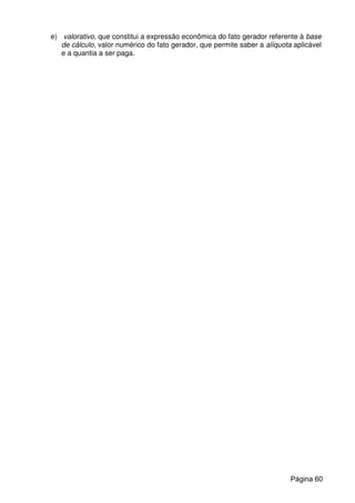 e) valorativo, que constitui a expressão econômica do fato gerador referente à base
de cálculo, valor numérico do fato gerador, que permite saber a alíquota aplicável
e a quantia a ser paga.
Página 60
 