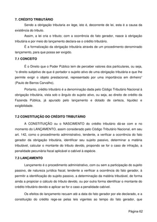 7. CRÉDITO TRIBUTÁRIO
Sendo a obrigação tributaria ex lege, isto é, decorrente de lei, esta é a causa da
existência do tributo.
Assim, a lei cria o tributo; com a ocorrência do fato gerador, nasce à obrigação
tributária e por meio do lançamento declara-se o crédito tributário.
É a formalização da obrigação tributária através de um procedimento denominado
lançamento, para que possa ser exigido.
7.1 CONCEITO
É o Direito que o Poder Público tem de perceber valores dos particulares, ou seja,
“o direito subjetivo de que é portador o sujeito ativo de uma obrigação tributária e que lhe
permite exigir o objeto prestacional, representado por uma importância em dinheiro”
(Paulo de Barros Carvalho).
Portanto, crédito tributário é a denominação dada pelo Código Tributário Nacional à
obrigação tributária, vista sob o ângulo do sujeito ativo, ou seja, ao direito de crédito da
Fazenda Pública, já apurado pelo lançamento e dotado de certeza, liquidez e
exigibilidade.
7.2 CONSTITUIÇÃO DO CRÉDITO TRIBUTÁRIO
A CONSTITUIÇÃO ou o NASCIMENTO do crédito tributário dá-se com e no
momento do LANÇAMENTO, assim considerado pelo Código Tributário Nacional, em seu
art. 142, como o procedimento administrativo, tendente, a verificar a ocorrência do fato
gerador da obrigação tributária, identificar seu sujeito passivo, determinar a matéria
tributável, calcular o montante do tributo devido, propondo se for o caso de infração, a
penalidade pecuniária fiscal aplicável e cabível à espécie.
7.3 LANÇAMENTO
Lançamento é o procedimento administrativo, com ou sem a participação do sujeito
passivo, de natureza jurídica fiscal, tendente a verificar a ocorrência do fato gerador, à
permitir a identificação do sujeito passivo, a determinação da matéria tributável, de forma
ainda a propiciar o cálculo do tributo devido, ou por outra forma identificar o montante do
crédito tributário devido e aplicar se for o caso a penalidade cabível.
Os efeitos do lançamento recuam até a data do fato gerador por ele declarado, e a
constituição do crédito rege-se pelas leis vigentes ao tempo do fato gerador, que
Página 62
 