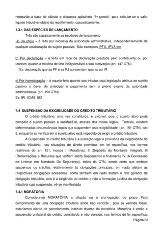 nortearão a base de cálculo e alíquotas aplicáveis “In specie”, para calcular-se o valor
líquido tributável objeto do recolhimento, casuisticamente.
7.3.1 DAS ESPÉCIES DE LANÇAMENTO
Três são classicamente as espécies de lançamento:
a) De ofício – é feito por iniciativa da autoridade administrativa, independentemente de
qualquer colaboração do sujeito passivo; São exemplos IPTU, IPVA etc
b) Por declaração – é feito em face de declaração prestada pelo contribuinte ou por
terceiro, quanto a matéria de fato indispensável a sua efetivação (art. 147 CTN).
Ex: declaração que as PF e as PJ apresentam quanto ao IR
c) Por homologação – é aquele feito quanto aos tributos cuja legislação atribua ao sujeito
passivo o dever de antecipar o pagamento sem o prévio exame da autoridade
administrativa. (art. 150 CTN).
Ex: IPI, ICMS, ISS
7.4 SUSPENSÃO DA EXIGIBILIDADE DO CRÉDITO TRIBUTÁRIO
O crédito tributário, uma vez constituído, é exigível, pois o sujeito ativo pode
compelir o sujeito passivo a satisfazê-lo, através dos meios legais. Todavia, existem
determinadas circunstâncias legais que suspendem esta exigibilidade. (art. 151 CTN), isto
é, enquanto se verificarem o sujeito ativo está impedido de exigir o crédito tributário.
A Suspensão do crédito tributário é a sustação legal e provisória da exigibilidade do
crédito tributário, nas situações de direito previstas em lei específica, nos termos
restritivos do art. 151, incisos I (Moratória), II (Depósito do Montante Integral), III
(Reclamações e Recursos que tenham efeito Suspensivo) e finalmente IV (A Concessão
de Liminar em Mandado De Segurança), todos do CTN, sendo certo que embora
suspensos os créditos relativamente às obrigações principais, em nada afetam as
respectivas obrigações acessórias, como também em nada afetam o fato gerador da
obrigação tributária, pois é a exigência do crédito e não a formação jurídica da obrigação
tributária cuja suspensão, vê-se manifestada
7.4.1 MORATÓRIA
Considera-se MORATÓRIA a dilação ou a prorrogação, do prazo Para
cumprimento de uma obrigação tributária ainda não vencida , pois se vencida fosse,
estaríamos diante do parcelamento, instituto diverso da moratória. Moratória é então a
suspensão unilateral do crédito constituído e não vencido, nos termos de lei específica;
Página 63
 