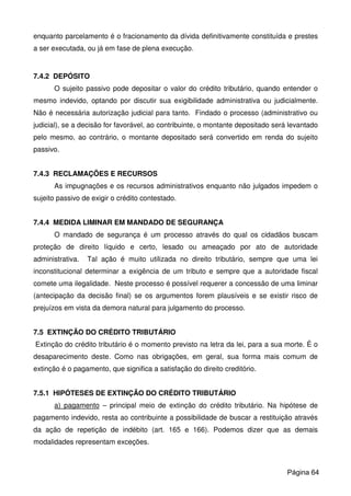 enquanto parcelamento é o fracionamento da dívida definitivamente constituída e prestes
a ser executada, ou já em fase de plena execução.
7.4.2 DEPÓSITO
O sujeito passivo pode depositar o valor do crédito tributário, quando entender o
mesmo indevido, optando por discutir sua exigibilidade administrativa ou judicialmente.
Não é necessária autorização judicial para tanto. Findado o processo (administrativo ou
judicial), se a decisão for favorável, ao contribuinte, o montante depositado será levantado
pelo mesmo, ao contrário, o montante depositado será convertido em renda do sujeito
passivo.
7.4.3 RECLAMAÇÕES E RECURSOS
As impugnações e os recursos administrativos enquanto não julgados impedem o
sujeito passivo de exigir o crédito contestado.
7.4.4 MEDIDA LIMINAR EM MANDADO DE SEGURANÇA
O mandado de segurança é um processo através do qual os cidadãos buscam
proteção de direito líquido e certo, lesado ou ameaçado por ato de autoridade
administrativa. Tal ação é muito utilizada no direito tributário, sempre que uma lei
inconstitucional determinar a exigência de um tributo e sempre que a autoridade fiscal
comete uma ilegalidade. Neste processo é possível requerer a concessão de uma liminar
(antecipação da decisão final) se os argumentos forem plausíveis e se existir risco de
prejuízos em vista da demora natural para julgamento do processo.
7.5 EXTINÇÃO DO CRÉDITO TRIBUTÁRIO
Extinção do crédito tributário é o momento previsto na letra da lei, para a sua morte. É o
desaparecimento deste. Como nas obrigações, em geral, sua forma mais comum de
extinção é o pagamento, que significa a satisfação do direito creditório.
7.5.1 HIPÓTESES DE EXTINÇÃO DO CRÉDITO TRIBUTÁRIO
a) pagamento – principal meio de extinção do crédito tributário. Na hipótese de
pagamento indevido, resta ao contribuinte a possibilidade de buscar a restituição através
da ação de repetição de indébito (art. 165 e 166). Podemos dizer que as demais
modalidades representam exceções.
Página 64
 