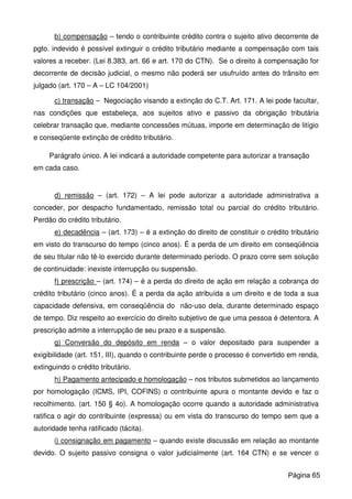 b) compensação – tendo o contribuinte crédito contra o sujeito ativo decorrente de
pgto. indevido é possível extinguir o crédito tributário mediante a compensação com tais
valores a receber. (Lei 8.383, art. 66 e art. 170 do CTN). Se o direito à compensação for
decorrente de decisão judicial, o mesmo não poderá ser usufruído antes do trânsito em
julgado (art. 170 – A – LC 104/2001)
c) transação – Negociação visando a extinção do C.T. Art. 171. A lei pode facultar,
nas condições que estabeleça, aos sujeitos ativo e passivo da obrigação tributária
celebrar transação que, mediante concessões mútuas, importe em determinação de litígio
e conseqüente extinção de crédito tributário.
Parágrafo único. A lei indicará a autoridade competente para autorizar a transação
em cada caso.
d) remissão – (art. 172) – A lei pode autorizar a autoridade administrativa a
conceder, por despacho fundamentado, remissão total ou parcial do crédito tributário.
Perdão do crédito tributário.
e) decadência – (art. 173) – é a extinção do direito de constituir o crédito tributário
em visto do transcurso do tempo (cinco anos). É a perda de um direito em conseqüência
de seu titular não tê-lo exercido durante determinado período. O prazo corre sem solução
de continuidade: inexiste interrupção ou suspensão.
f) prescrição – (art. 174) – é a perda do direito de ação em relação a cobrança do
crédito tributário (cinco anos). É a perda da ação atribuída a um direito e de toda a sua
capacidade defensiva, em conseqüência do não-uso dela, durante determinado espaço
de tempo. Diz respeito ao exercício do direito subjetivo de que uma pessoa é detentora. A
prescrição admite a interrupção de seu prazo e a suspensão.
g) Conversão do depósito em renda – o valor depositado para suspender a
exigibilidade (art. 151, III), quando o contribuinte perde o processo é convertido em renda,
extinguindo o crédito tributário.
h) Pagamento antecipado e homologação – nos tributos submetidos ao lançamento
por homologação (ICMS, IPI, COFINS) o contribuinte apura o montante devido e faz o
recolhimento. (art. 150 § 4o). A homologação ocorre quando a autoridade administrativa
ratifica o agir do contribuinte (expressa) ou em vista do transcurso do tempo sem que a
autoridade tenha ratificado (tácita).
i) consignação em pagamento – quando existe discussão em relação ao montante
devido. O sujeito passivo consigna o valor judicialmente (art. 164 CTN) e se vencer o
Página 65
 