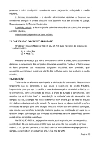 processo o valor consignado considera-se como pagamento, extinguindo o crédito
tributário.
j) decisão administrativa – a decisão administrativa definitiva e favorável ao
contribuinte extingue o crédito tributário, não podendo mais ser discutido na justiça.
Discussão acerca do Recurso Hierárquico.
l) decisão judicial - a decisão judicial definitiva e favorável ao contribuinte extingue
o crédito tributário.
m) dação em pagamento de bens imóveis.
7.6 DA EXCLUSÃO DO CRÉDITO TRIBUTÁRIO
O Código Tributário Nacional traz em seu art. 175 duas hipóteses de exclusão do
crédito tributário.
A) A ISENÇÃO
B) A ANISTIA
Ressalte-se desde já que nem a isenção fiscal e nem a anistia, tem a qualidade de
dispensar o cumprimento das obrigações tributárias acessórias. Também enfatize-se que
os fatos geradores das respectivas obrigações tributárias, quer principais, quer
acessórias, permanecem intocáveis, diante dos institutos supra, que excluem o crédito
tributário.
7.6.1 ISENÇÃO
Trata-se de um elemento que impede a efetivação do lançamento. Neste caso o
lançamento não se concretiza, o que afasta o surgimento do crédito tributário.
Logicamente, para que seja concedida, a isenção deve respeitar os requisitos ditados por
lei estritamente, como a finalidade do tributo, o prazo de duração e semelhantes. Vale
ressaltar que os tributos “taxa” e “contribuição de melhoria” não são alcançados pela
isenção; ou seja, a isenção não lhes é extensiva e nem própria, por se tratar de tributos
vinculados (retributivos à atuação estatal). Da mesma forma, os tributos instituídos após a
concessão da isenção para certa situação tributária, mesmo que em idênticas condições,
não obterão seu benefício. A isenção instituída poderá ser modificada por outra lei, a
qualquer tempo, com isenção das isenções estabelecidas para um determinado período
ou sob certas condições específicas
Na ISENÇÃO FISCAL, seja geral ou restrita, total ou parcial, em caráter genérico
ou individual, dá-se a exclusão do crédito fiscal que ainda não fora lançado, e por isso
mesmo, o fato gerador permanece intocável, todo nos termos de norma que programa a
isenção, conforme bem preceituam os arts. 176 a 179 do CTN.
Página 66
 