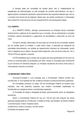 A isenção pode ser concedida de caráter geral, isto é, independendo de
expedientes da Administração, ou sob condição de controle administrativo, em que o
agente público competente apreciará o preenchimento dos requisitos básicos que a lei ou
o contrato (nos termos da lei) estipular. Neste caso, de caráter condicional, o interessado
deve requerê-la, fazendo prova do seu enquadramento nos pressupostos legais.
7.6.2 ANISTIA
Já a ANISTIA FISCAL, abrange exclusivamente as infrações fiscais cometidas
anteriormente à vigência de lei específica que a concede, não se estendendo à correção
monetária, apenas abrangendo o pagamento de penalidades e abonando os juros de
mora.
Tal qual a isenção, observada a lei que traça as normas de sua concessão, poderá
ser em caráter geral ou limitado, e neste último Caso, é efetivada por despacho de
autoridade administrativa, em análise de requerimento individual do interessado, sendo
certo o despacho que a defere, não gera direito adquirido, tudo nos termos dos arts. 181 e
182 do CTN que regulam o assunto.
O CTN estabelece que a anistia não se aplica aos atos qualificados em lei como (a)
crimes ou contravenções; (b) praticados com dolo, fraude ou simulação pelo contribuinte
ou por terceiros em benefício daquele; (c) infrações resultantes de conluio entre duas ou
mais pessoas naturais ou jurídicas.
7.8 IMUNIDADE TRIBUTÁRIA
Conceito:Imunidade é uma proteção que a Constituição Federal confere aos
contribuintes. É uma hipótese de não incidência tributária constitucionalmente qualificada.
As imunidades previstas no artigo 150 da Constituição Federal só existem para
impostos, mas não podemos esquecer que existem imunidades espalhadas na
Constituição em relação às taxas e contribuições especiais.
A imunidade só atinge a obrigação principal, permanecendo assim as obrigações
acessórias.
Assim, a Constituição Federal em seu art. 150 diz que sem prejuízo de outras
garantias asseguradas ao contribuinte, é vedado à União, aos Estados, ao Distrito Federal
e aos Municípios: instituir impostos sobre:
a) patrimônio, renda ou serviços, uns dos outros;
b) templos de qualquer culto;
Página 67
 