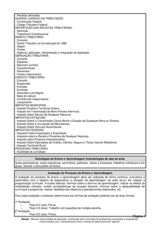 Missão: "Oferecer oportunidades de educação, contribuindo para a formação de profissionais conscientes e competentes,
comprometidos com o comportamento ético e visando ao desenvolvimento regional”.
- Receitas derivadas
QUADRO JURÍDICO DA TRIBUTAÇÃO:
- Constituição Federal
- Código Tributário Federal
REPARTIÇÃO DAS RECEITAS TRIBUTÁRIAS:
- Definição
- Tratamento Constitucional
DIREITO TRIBUTÁRIO:
- Conceito
- Direito Tributário na Constituição de 1988
- Objeto
- Fontes
- Vigência, aplicação, interpretação e integração da legislação
OBRIGAÇÃO TRIBUTÁRIA:
- Conceito
- Espécies
- Natureza Jurídica
- Características
- Elementos
- Fontes (nascimento)
CRÉDITO TRIBUTÁRIO:
- Conceito
- Suspensão
- Extinção
- Exclusão
- Garantias e privilégios
- Base de cálculo
- Contribuinte (responsável)
- Lançamento
IMPOSTOS MUNICIPAIS:
- Imposto Predial e Territorial Urbano
- Imposto de Transmissão de Bens Imóveis Intervivos
- Imposto sobre Serviço de Qualquer Natureza
IMPOSTOS ESTADUAIS:
- Imposto Sobre a Transmissão Causa Mortis e Doação de Quaisquer Bens ou Direitos
- Imposto Sobre a Circulação de Mercadorias
- Imposto Sobre Veículos Automotores
IMPOSTOS FEDERAIS:
- Impostos Sobre Importação e Exportação
- Impostos sobre a Renda e Proventos de Qualquer Natureza
- Imposto sobre Produtos Industrializados
- Imposto Sobre Operações de Crédito, Câmbio, Seguro e Títulos Valores Mobiliários
- Imposto Territorial Rural
PROCESSO TRIBUTÁRIO:
- Dualidade de Jurisdição
Estratégias de Ensino e Aprendizagem (metodologias de sala de aula)
Aulas participativas, aulas expositivas, seminários, palestras, visitas a empresas, trabalhos individuais e em
grupo, leituras e discussões de textos.
Avaliação do Processo de Ensino e Aprendizagem
A avaliação do processo de ensino e aprendizagem deve ser realizada de forma contínua, cumulativa e
sistemática com o objetivo de diagnosticar a situação da aprendizagem de cada aluno, em relação à
programação curricular. Funções básicas: informar sobre o domínio da aprendizagem, indicar os efeitos da
metodologia utilizada, revelar conseqüências da atuação docente, informar sobre a adequabilidade de
currículos e programas, realizar feedback dos objetivos e planejamentos elaborados, etc.
Para cada avaliação o professor determinará a(s) formas de avaliação podendo ser de duas formas:
1ª Avaliação
– Peso 8,0 (oito): Prova;
– Peso 2,0 (dois): Trabalho com questões de múltipla escolha
2ª Avaliação
- Peso 8,0 (oito): Prova;
Página 7
 